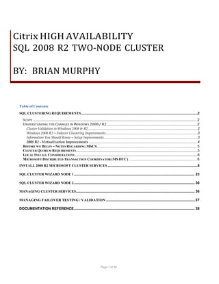Citrix HIGH AVAILABILITY
SQL 2008 R2 TWO-NODE CLUSTER
BY: BRIAN MURPHY

Table of Contents
SQL CLUSTERING REQUIREMENTS ......................................................................................................................2
SCOPE ........................................................................................................................................................ 2
UNDERSTANDING THE CHANGES IN WINDOWS 2008 / R2 ....................................................................................... 2
Cluster Validation in Windows 2008 & R2 ...............................................................................................................2
Windows 2008 R2 – Failover Clustering Improvements.............................................................................................3
Information You Should Know – Setup Improvements...............................................................................................3
2008 R2 - Virtualization Improvements ...................................................................................................................4
BEFORE WE BEGIN – NOTES REGARDING MSCS ................................................................................................. 5
CLUSTER QUORUM REQUIREMENTS ...........................................................................................................................5
LOCAL INSTALL CONSIDERATIONS ............................................................................................................................6
MICROSOFT DISTRIBUTED TRANSACTION COORDINATOR (MS DTC) .................................................................. 6
INSTALL 2008 R2 MICROSOFT CLUSTER SERVICES ...........................................................................................8
SQL CLUSTER WIZARD NODE 1 .......................................................................................................................... 23
SQL CLUSTER WIZARD NODE 2 .......................................................................................................................... 30
MANAGING CLUSTER SERVICES........................................................................................................................ 36
MANAGING FAILOVER TESTING / VALIDATION ...................................................................................... 37
DOCUMENTATION REFERENCE .......................................................................................................................... 38

Page 1 of 38

 