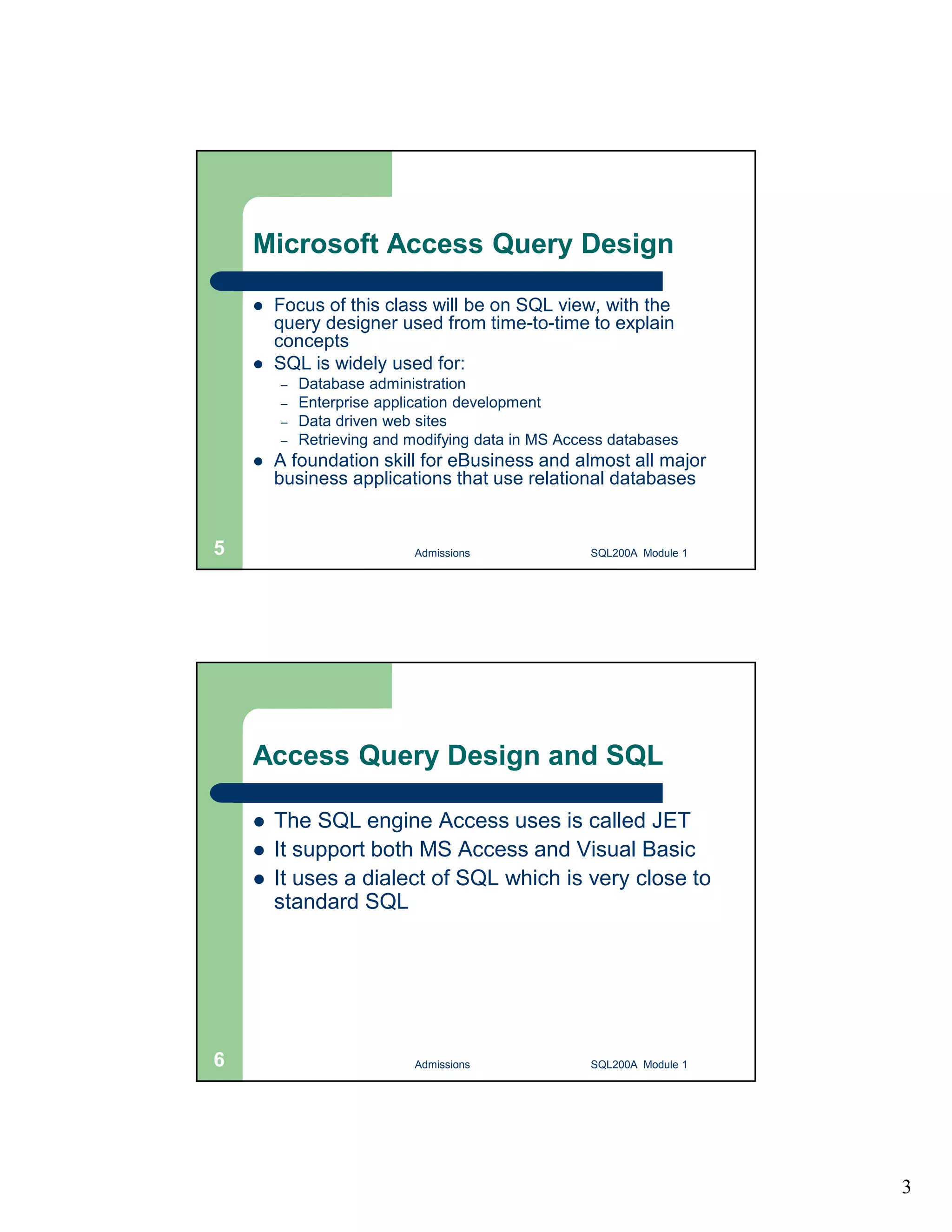 3 Microsoft Access Query Design  Focus of this class will be on SQL view, with the query designer used from time-to-time to explain concepts  SQL is widely used for: – Database administration – Enterprise application development – Data driven web sites – Retrieving and modifying data in MS Access databases  A foundation skill for eBusiness and almost all major business applications that use relational databases Admissions 5 SQL200A Module 1 Access Query Design and SQL  The SQL engine Access uses is called JET  It support both MS Access and Visual Basic  It uses a dialect of SQL which is very close to standard SQL 6 Admissions SQL200A Module 1 