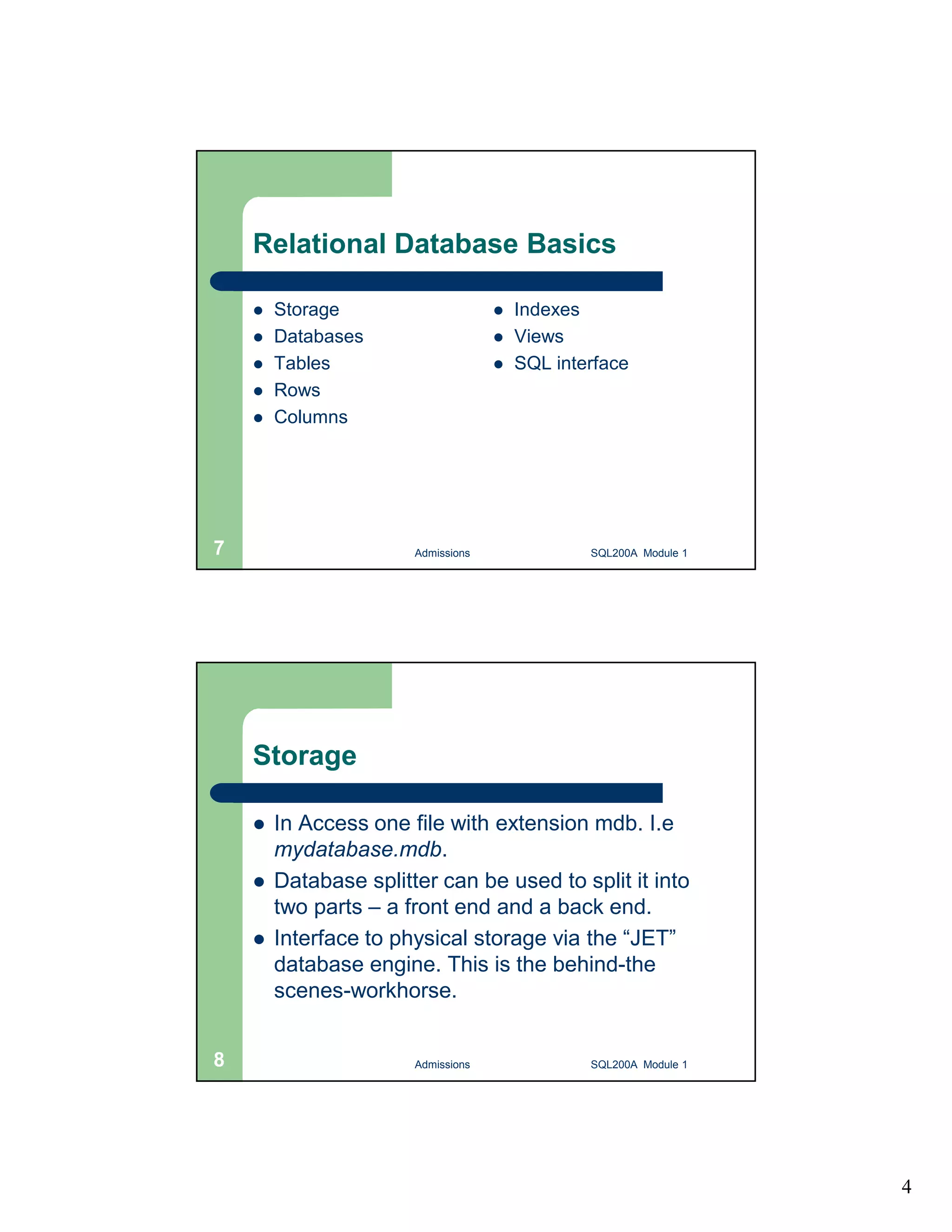 4 Relational Database Basics  Storage  Databases  Tables  Rows  Columns  Indexes  Views  SQL interface Admissions 7 SQL200A Module 1 Storage  In Access one file with extension mdb. I.e mydatabase.mdb.  Database splitter can be used to split it into two parts – a front end and a back end.  Interface to physical storage via the “JET” database engine. This is the behind-the scenes-workhorse. 8 Admissions SQL200A Module 1 