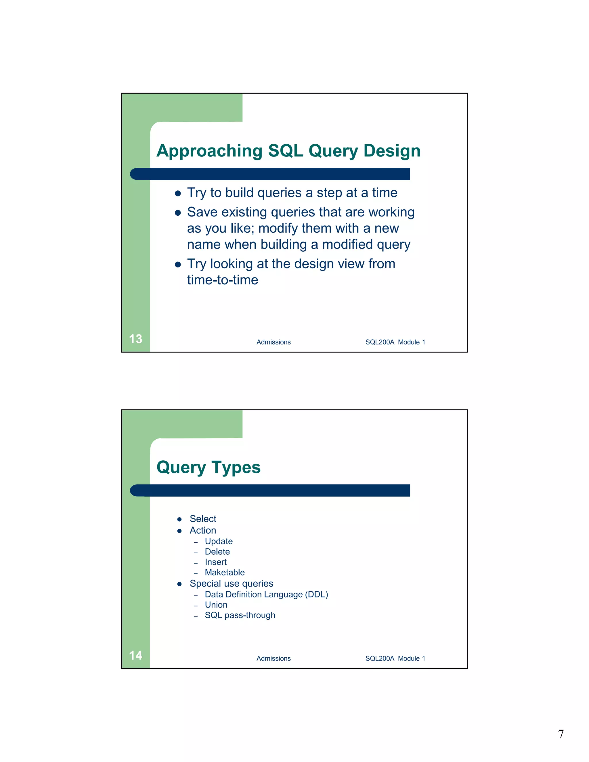 7 Approaching SQL Query Design  Try to build queries a step at a time  Save existing queries that are working as you like; modify them with a new name when building a modified query  Try looking at the design view from time-to-time Admissions 13 SQL200A Module 1 Query Types  Select  Action – Update – Delete – Insert – Maketable  Special use queries – Data Definition Language (DDL) – Union – SQL pass-through 14 Admissions SQL200A Module 1 