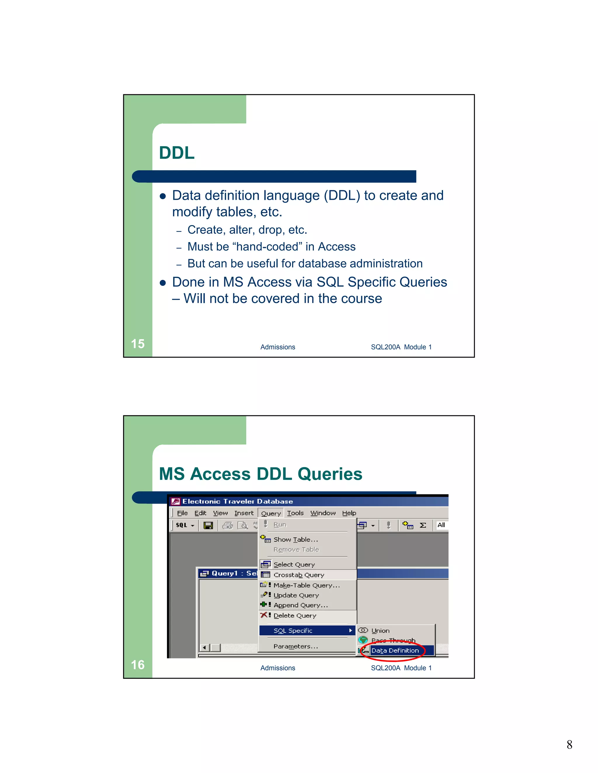 8 DDL  Data definition language (DDL) to create and modify tables, etc. – Create, alter, drop, etc. – Must be “hand-coded” in Access – But can be useful for database administration  Done in MS Access via SQL Specific Queries – Will not be covered in the course Admissions 15 SQL200A Module 1 MS Access DDL Queries 16 Admissions SQL200A Module 1 