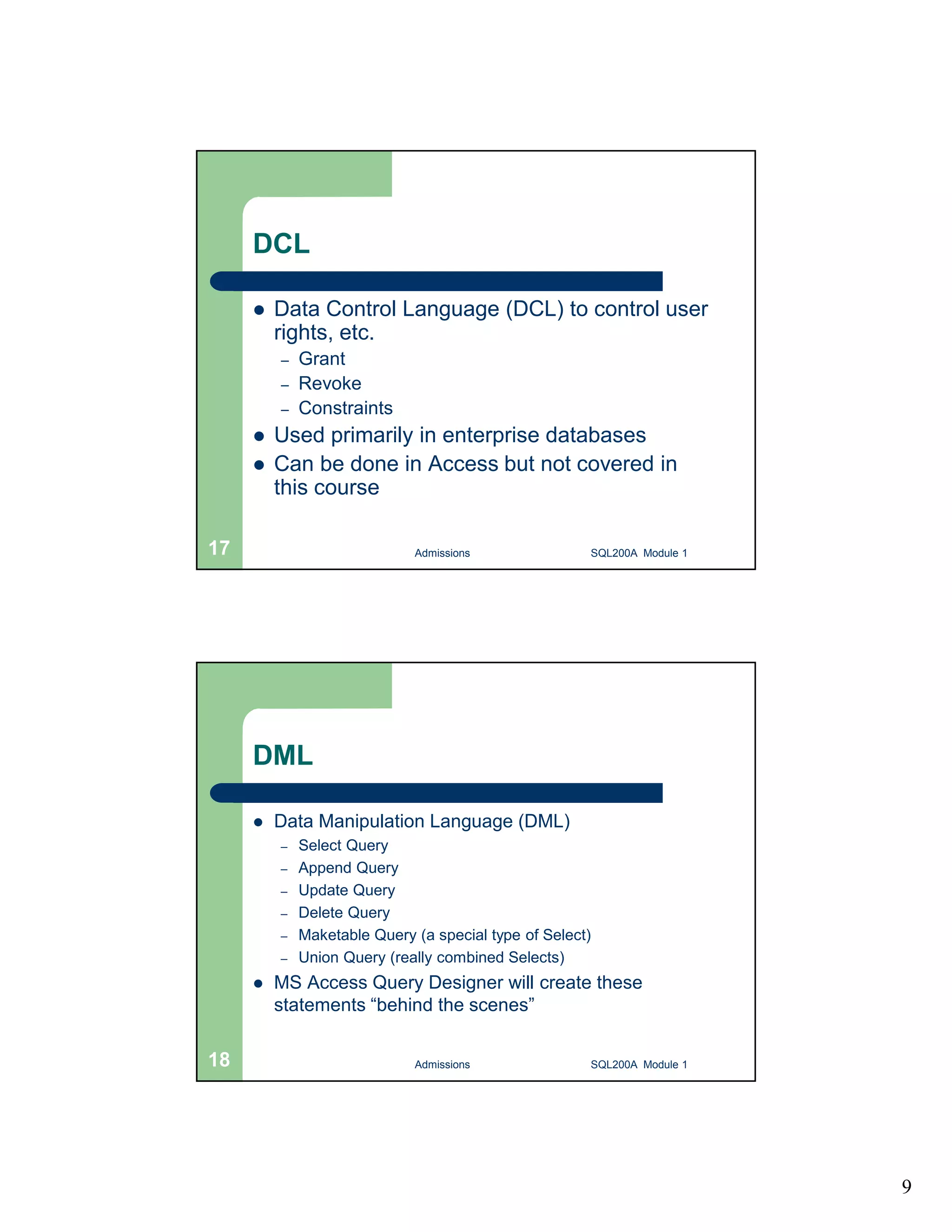 9 DCL  Data Control Language (DCL) to control user rights, etc. – Grant – Revoke – Constraints  Used primarily in enterprise databases  Can be done in Access but not covered in this course Admissions 17 SQL200A Module 1 DML  Data Manipulation Language (DML) – Select Query – Append Query – Update Query – Delete Query – Maketable Query (a special type of Select) – Union Query (really combined Selects)  MS Access Query Designer will create these statements “behind the scenes” 18 Admissions SQL200A Module 1 