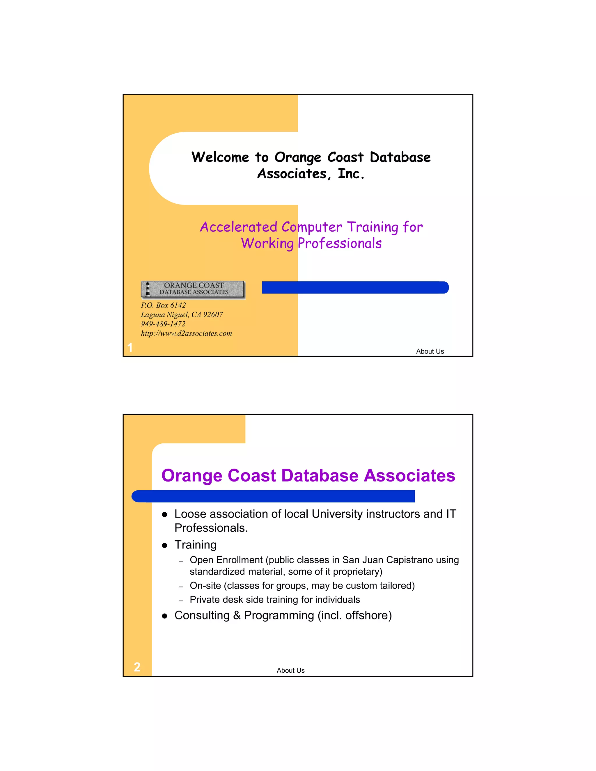 Welcome to Orange Coast Database Associates, Inc. Accelerated Computer Training for Working Professionals P.O. Box 6142 Laguna Niguel, CA 92607 949-489-1472 http://www.d2associates.com 1 About Us Orange Coast Database Associates  Loose association of local University instructors and IT Professionals.  Training – Open Enrollment (public classes in San Juan Capistrano using standardized material, some of it proprietary) – On-site (classes for groups, may be custom tailored) – Private desk side training for individuals  Consulting & Programming (incl. offshore) 2 About Us 