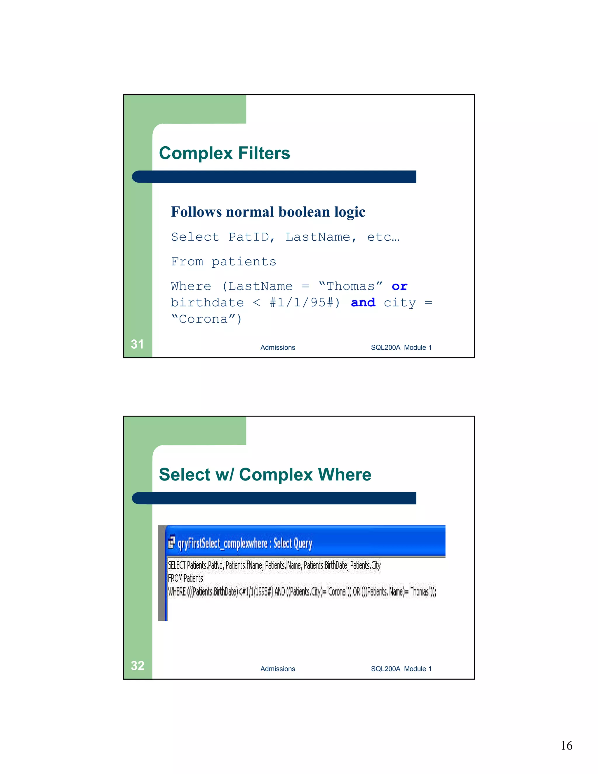 16 Complex Filters Follows normal boolean logic Select PatID, LastName, etc… From patients Where (LastName = “Thomas” or birthdate < #1/1/95#) and city = “Corona”) Admissions 31 SQL200A Module 1 Select w/ Complex Where 32 Admissions SQL200A Module 1 