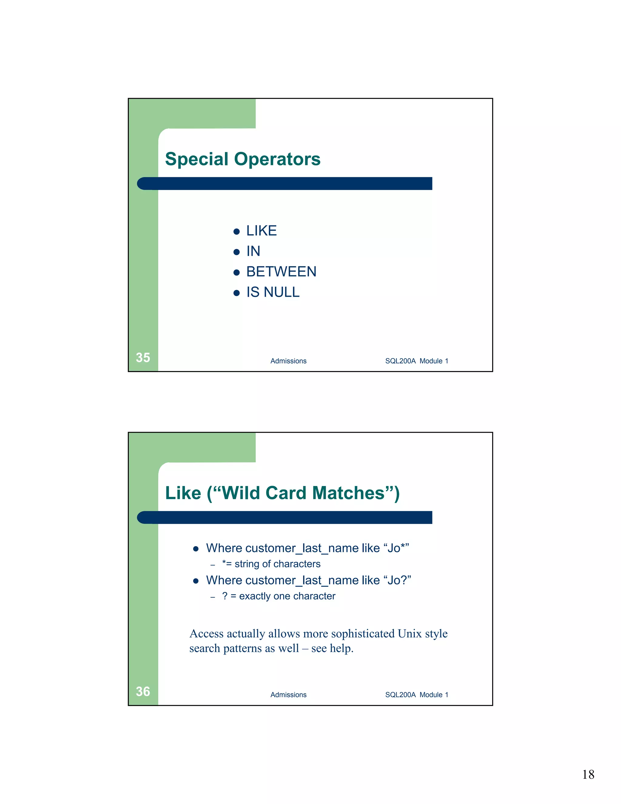 18 Special Operators  LIKE  IN  BETWEEN  IS NULL Admissions 35 SQL200A Module 1 Like (“Wild Card Matches”)  Where customer_last_name like “Jo*” – *= string of characters  Where customer_last_name like “Jo?” – ? = exactly one character Access actually allows more sophisticated Unix style search patterns as well – see help. 36 Admissions SQL200A Module 1 
