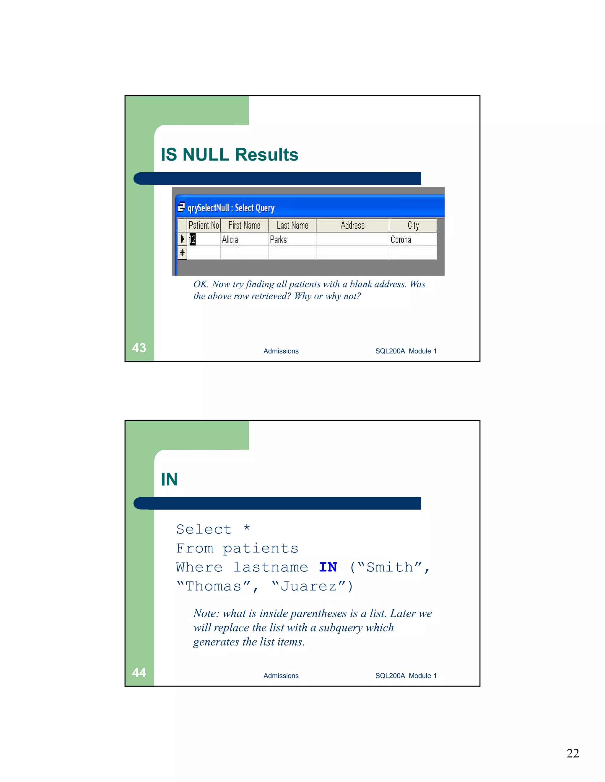 22 IS NULL Results OK. Now try finding all patients with a blank address. Was the above row retrieved? Why or why not? Admissions 43 SQL200A Module 1 IN Select * From patients Where lastname IN (“Smith”, “Thomas”, “Juarez”) Note: what is inside parentheses is a list. Later we will replace the list with a subquery which generates the list items. 44 Admissions SQL200A Module 1 