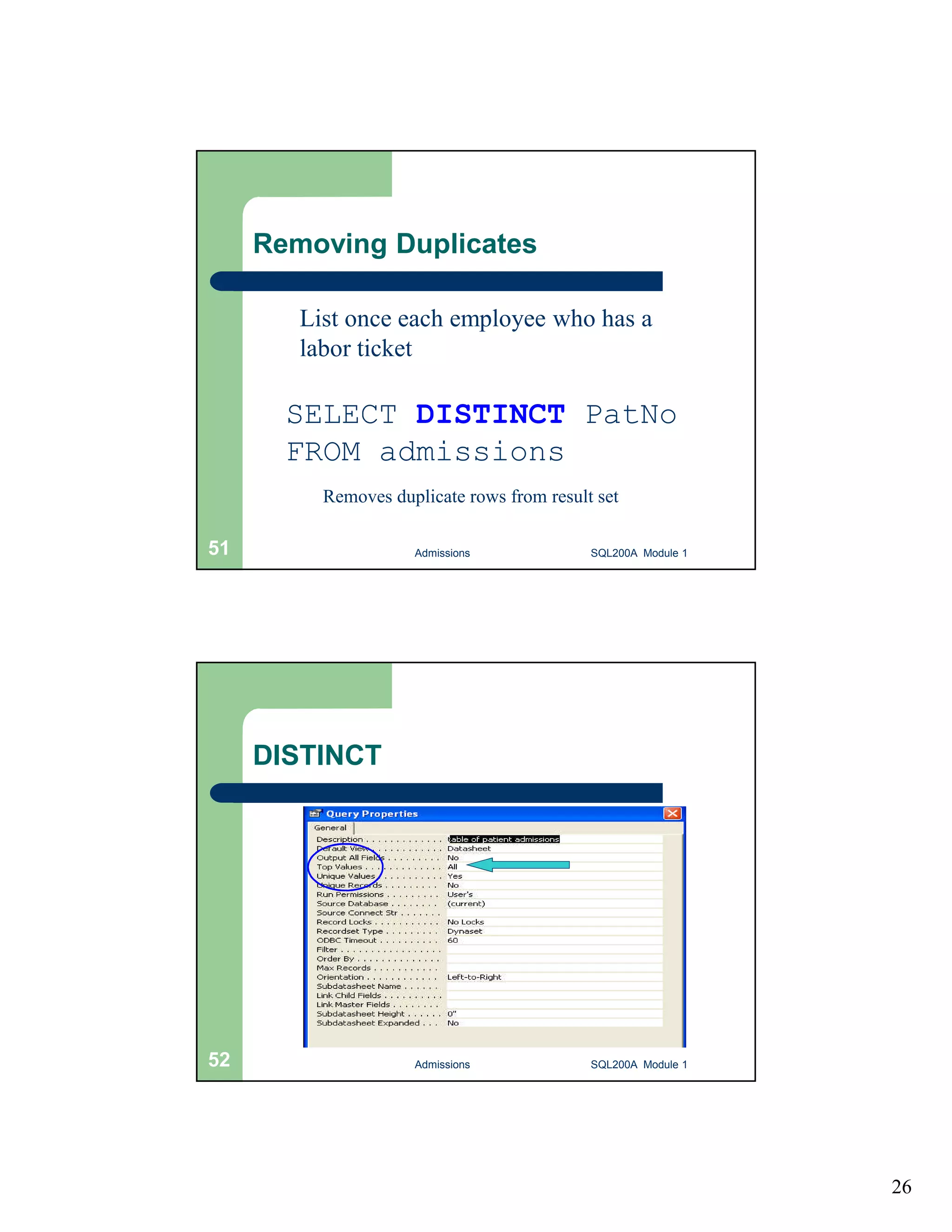 26 Removing Duplicates List once each employee who has a labor ticket SELECT DISTINCT PatNo FROM admissions Removes duplicate rows from result set Admissions 51 SQL200A Module 1 DISTINCT 52 Admissions SQL200A Module 1 