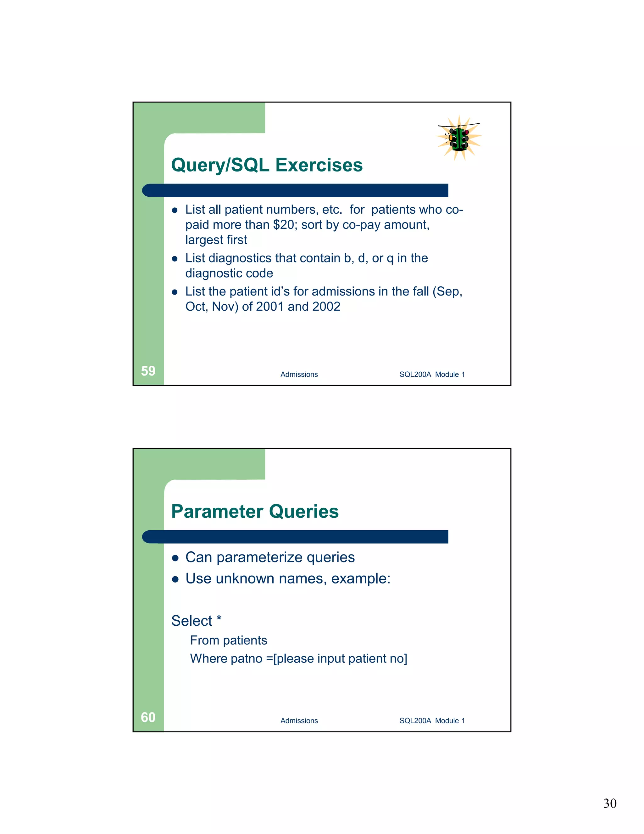 30 Query/SQL Exercises  List all patient numbers, etc. for patients who co-paid more than $20; sort by co-pay amount, largest first  List diagnostics that contain b, d, or q in the diagnostic code  List the patient id’s for admissions in the fall (Sep, Oct, Nov) of 2001 and 2002 Admissions 59 SQL200A Module 1 Parameter Queries  Can parameterize queries  Use unknown names, example: Select * From patients Where patno =[please input patient no] 60 Admissions SQL200A Module 1 
