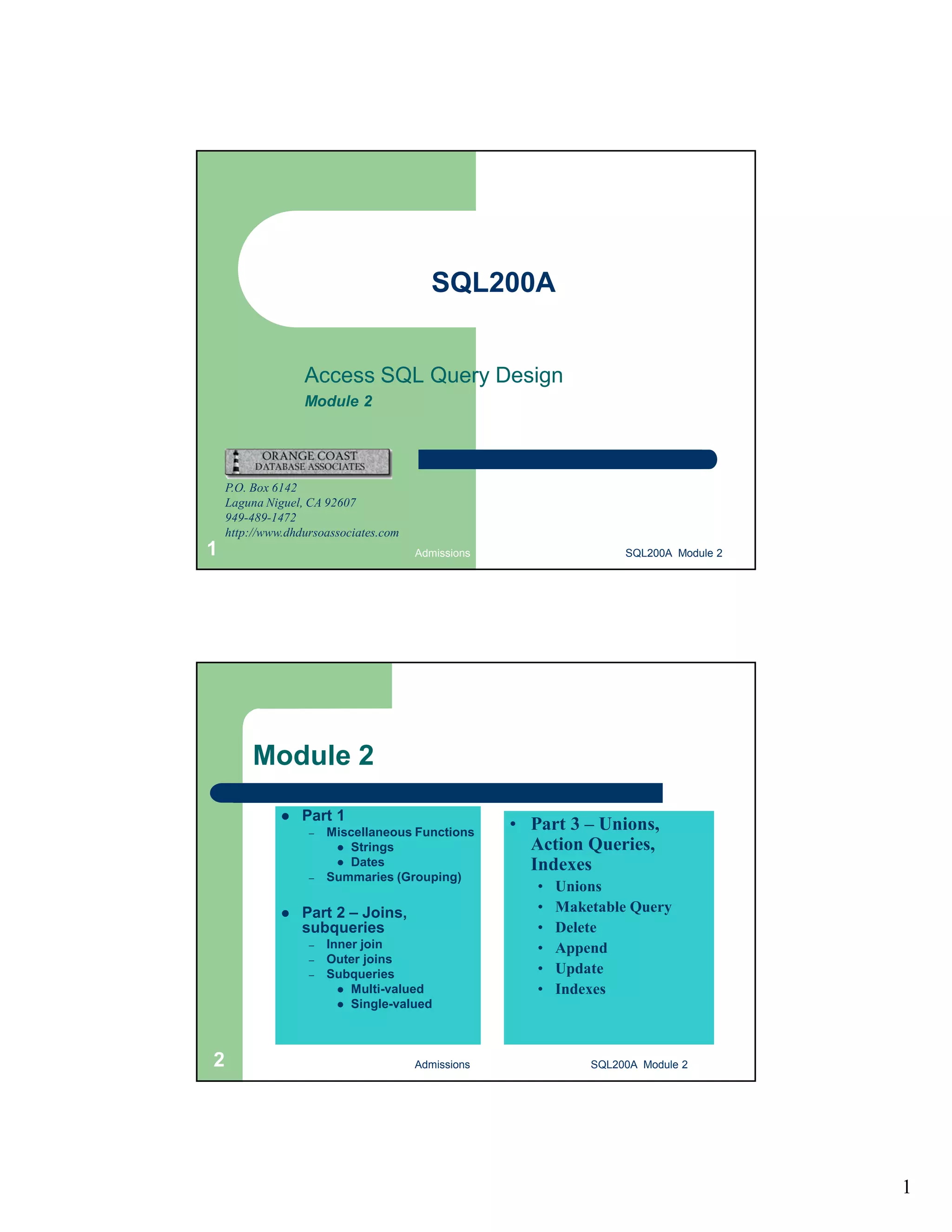 1 SQL200A Access SQL Query Design Module 2 P.O. Box 6142 Laguna Niguel, CA 92607 949-489-1472 http://www.dhdursoassociates.com Admissions 1 SQL200A Module 2 Module 2  Part 1 – Miscellaneous Functions  Strings  Dates – Summaries (Grouping)  Part 2 – Joins, subqueries – Inner join – Outer joins – Subqueries  Multi-valued  Single-valued • Part 3 – Unions, Action Queries, Indexes • Unions • Maketable Query • Delete • Append • Update • Indexes 2 Admissions SQL200A Module 2 