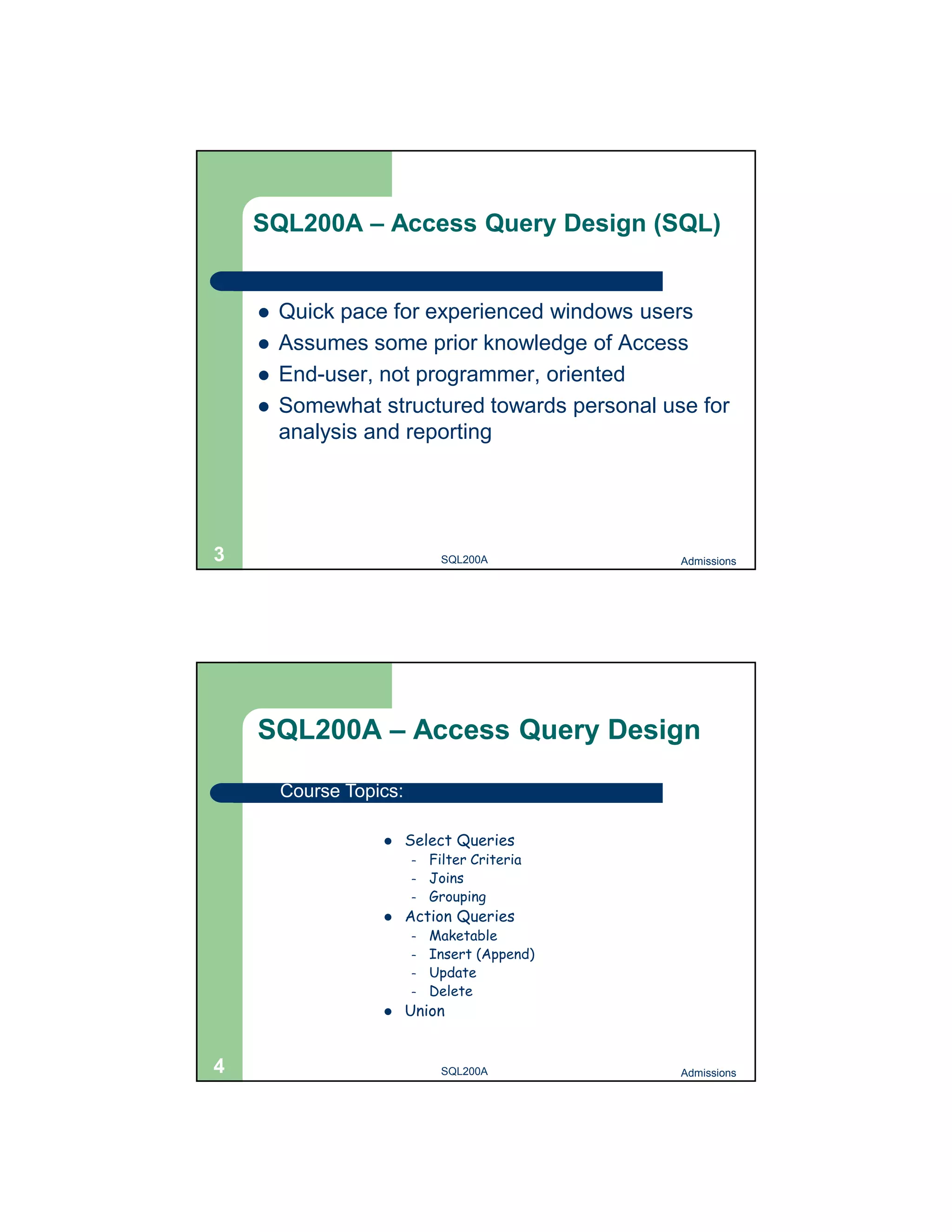 SQL200A – Access Query Design (SQL)  Quick pace for experienced windows users  Assumes some prior knowledge of Access  End-user, not programmer, oriented  Somewhat structured towards personal use for analysis and reporting 3 SQL200A Admissions SQL200A – Access Query Design Course Topics:  Select Queries – Filter Criteria – Joins – Grouping  Action Queries – Maketable – Insert (Append) – Update – Delete  Union 4 SQL200A Admissions 