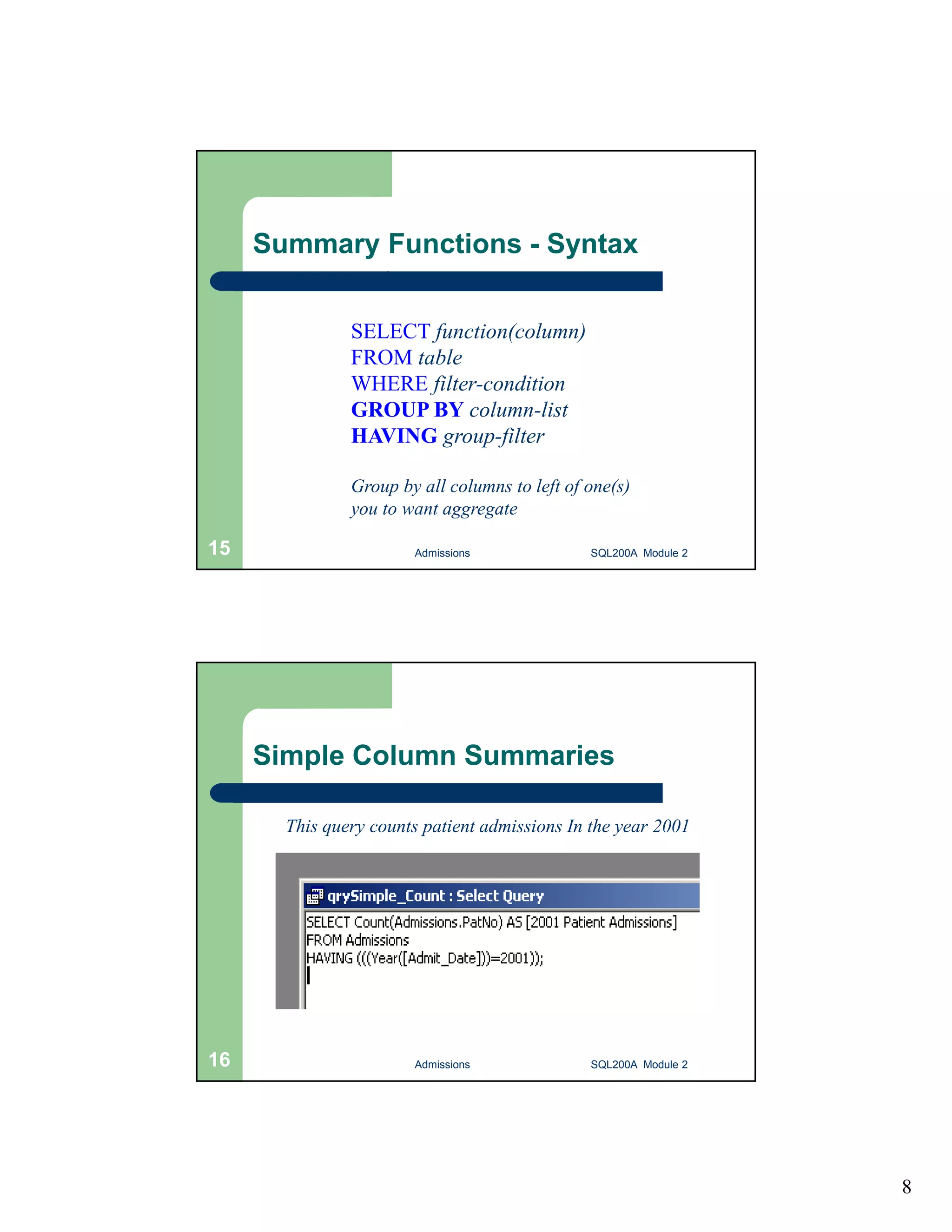 8 Summary Functions - Syntax Basic syntax: SELECT function(column) FROM table WHERE filter-condition GROUP BY column-list HAVING group-filter Group by all columns to left of one(s) you to want aggregate Admissions 15 SQL200A Module 2 Simple Column Summaries This query counts patient admissions In the year 2001 16 Admissions SQL200A Module 2 