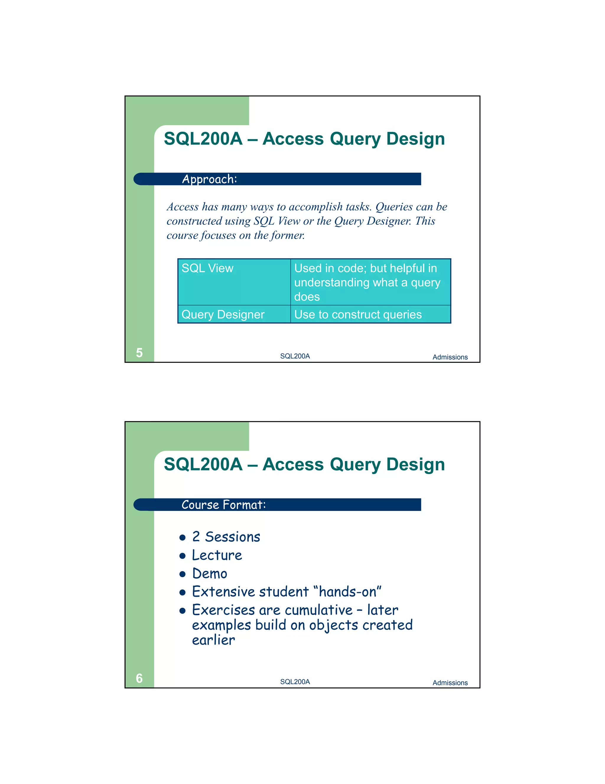 SQL200A – Access Query Design Approach: Access has many ways to accomplish tasks. Queries can be constructed using SQL View or the Query Designer. This course focuses on the former. SQL View Used in code; but helpful in understanding what a query does Query Designer Use to construct queries 5 SQL200A Admissions SQL200A – Access Query Design Course Format:  2 Sessions  Lecture  Demo  Extensive student “hands-on”  Exercises are cumulative – later examples build on objects created earlier 6 SQL200A Admissions 