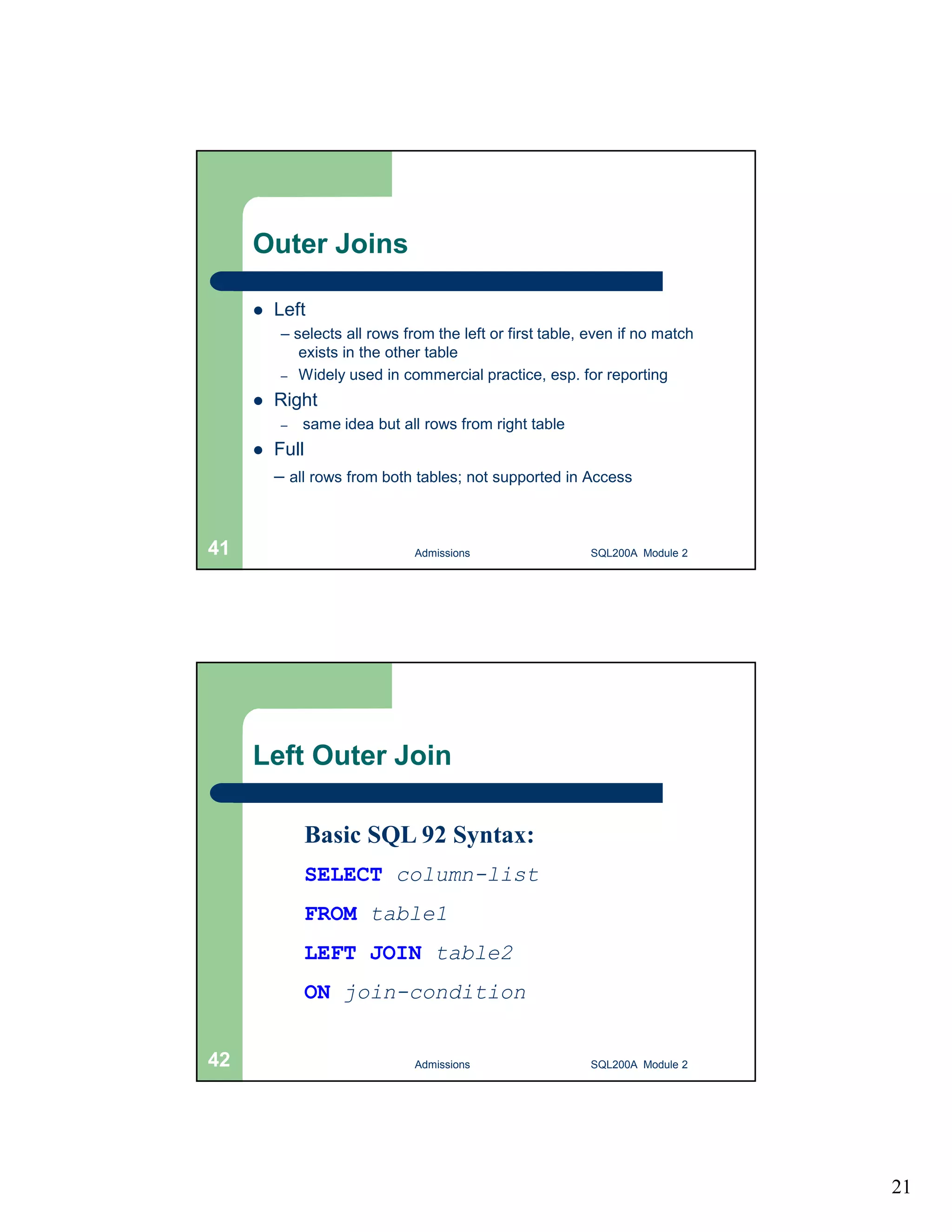 21 Outer Joins  Left – selects all rows from the left or first table, even if no match exists in the other table – Widely used in commercial practice, esp. for reporting  Right – same idea but all rows from right table  Full – all rows from both tables; not supported in Access Admissions 41 SQL200A Module 2 Left Outer Join Basic SQL 92 Syntax: SELECT column-list FROM table1 LEFT JOIN table2 ON join-condition 42 Admissions SQL200A Module 2 