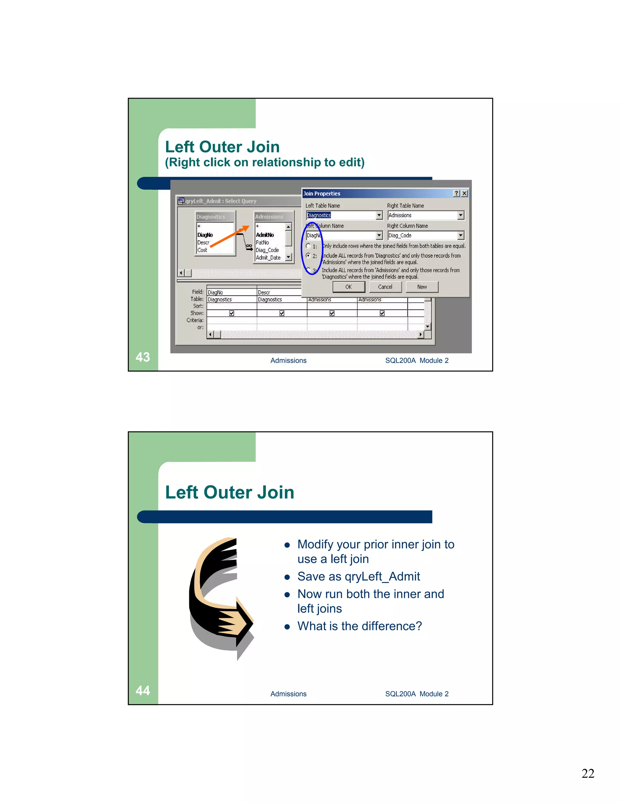 22 Left Outer Join (Right click on relationship to edit) Admissions 43 SQL200A Module 2 Left Outer Join  Modify your prior inner join to use a left join  Save as qryLeft_Admit  Now run both the inner and left joins  What is the difference? 44 Admissions SQL200A Module 2 