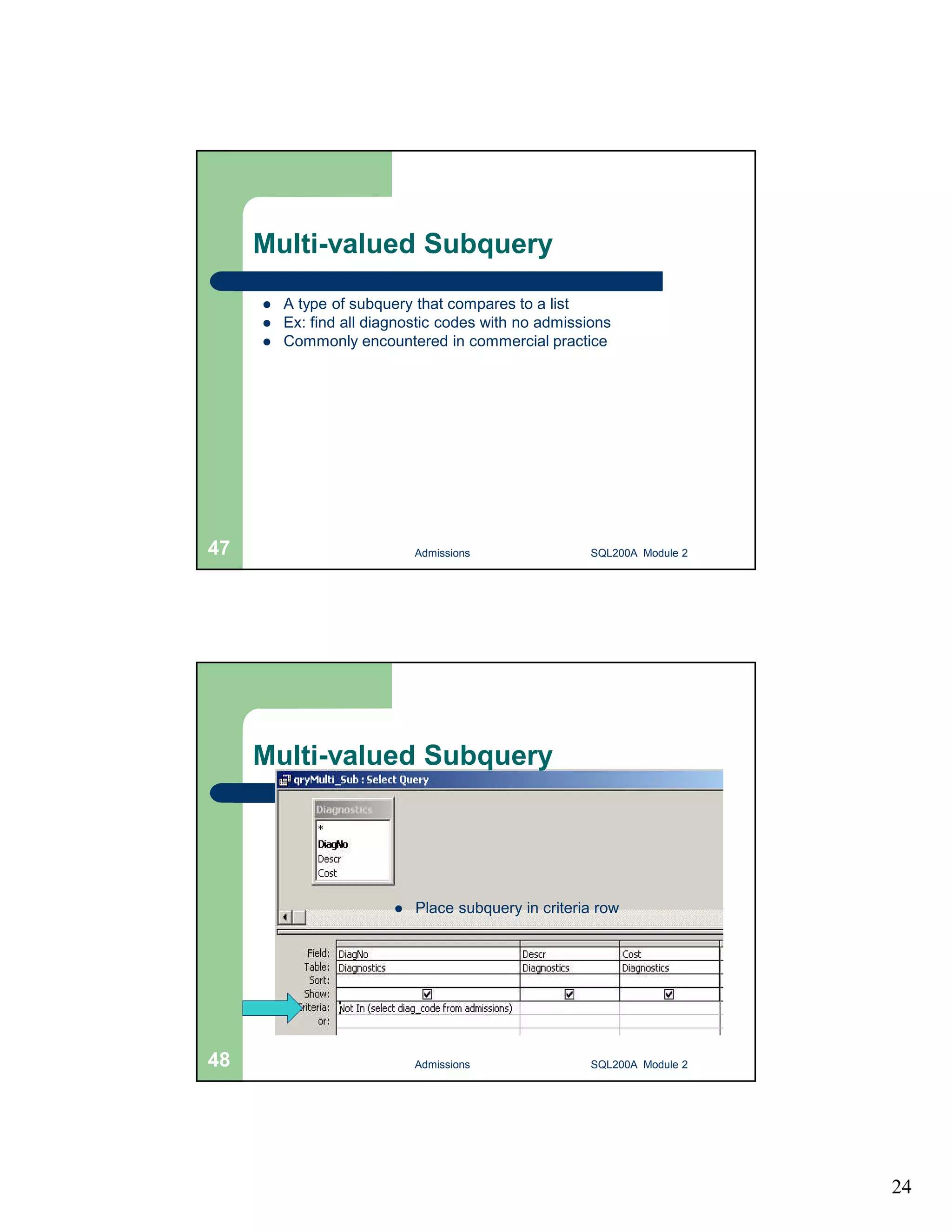 24 Multi-valued Subquery  A type of subquery that compares to a list  Ex: find all diagnostic codes with no admissions  Commonly encountered in commercial practice Admissions 47 SQL200A Module 2 Multi-valued Subquery  Place subquery in criteria row 48 Admissions SQL200A Module 2 