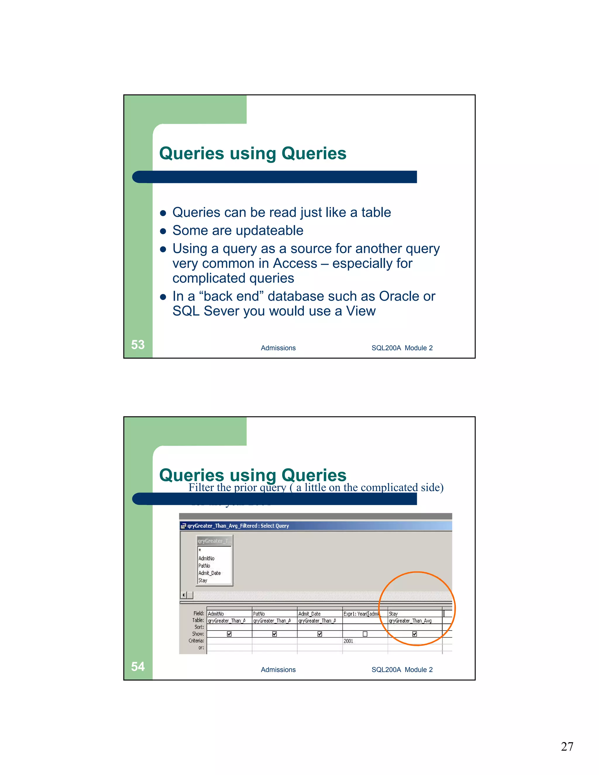 27 Queries using Queries  Queries can be read just like a table  Some are updateable  Using a query as a source for another query very common in Access – especially for complicated queries  In a “back end” database such as Oracle or SQL Sever you would use a View Admissions 53 SQL200A Module 2 Queries using Queries Filter the prior query ( a little on the complicated side) for the year 2001 54 Admissions SQL200A Module 2 
