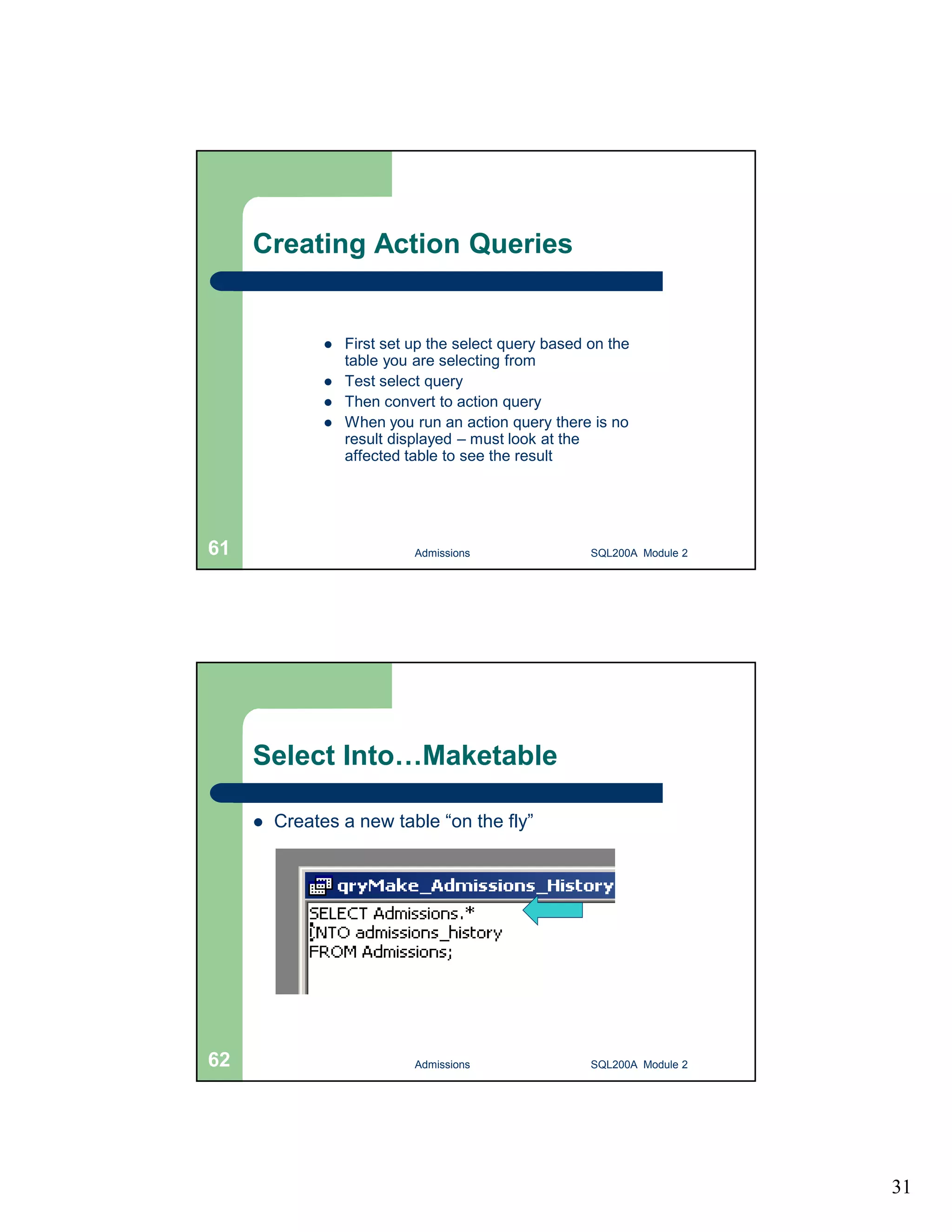 31 Creating Action Queries  First set up the select query based on the table you are selecting from  Test select query  Then convert to action query  When you run an action query there is no result displayed – must look at the affected table to see the result Admissions 61 SQL200A Module 2 Select Into…Maketable  Creates a new table “on the fly” 62 Admissions SQL200A Module 2 