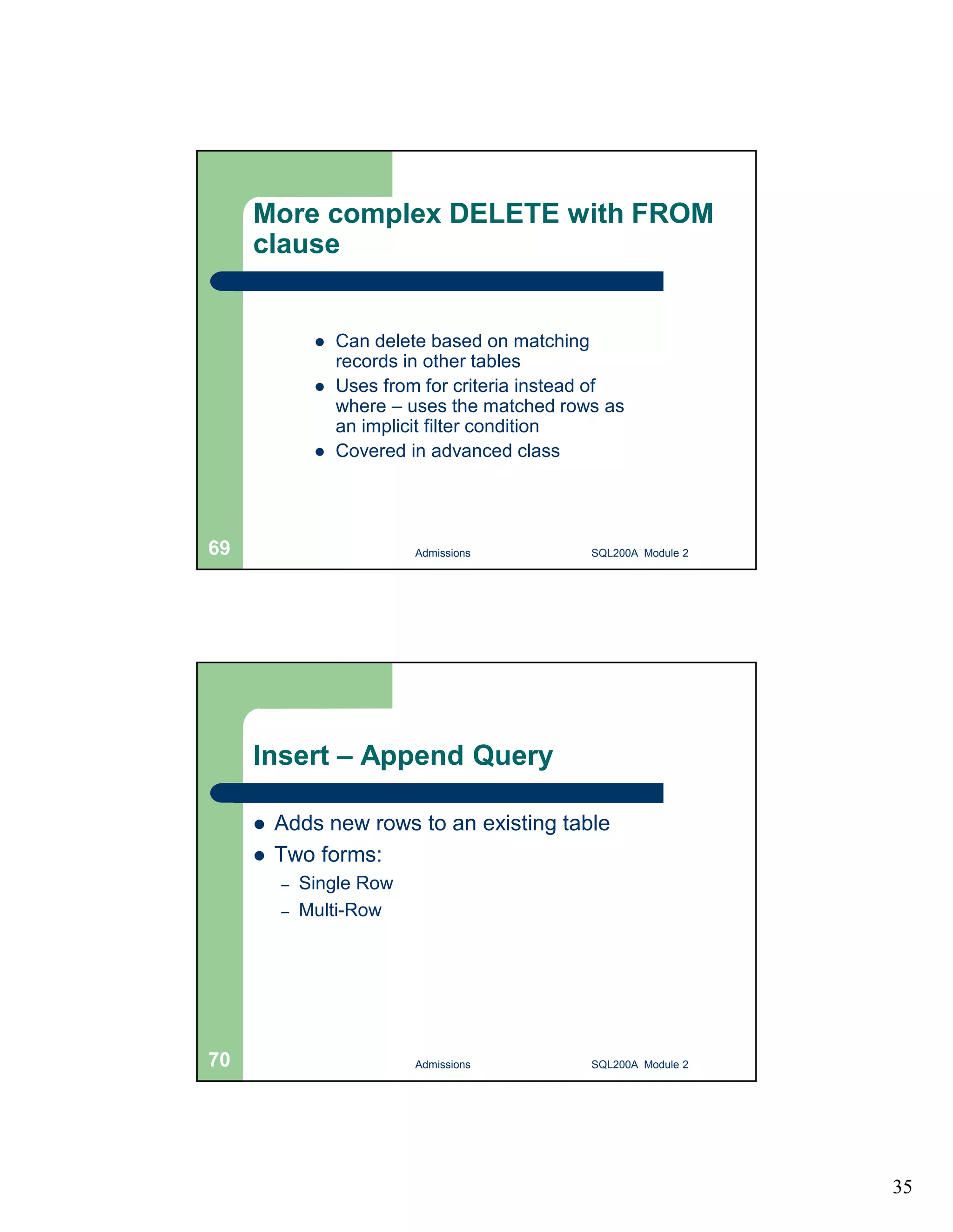 35 More complex DELETE with FROM clause  Can delete based on matching records in other tables  Uses from for criteria instead of where – uses the matched rows as an implicit filter condition  Covered in advanced class Admissions 69 SQL200A Module 2 Insert – Append Query  Adds new rows to an existing table  Two forms: – Single Row – Multi-Row 70 Admissions SQL200A Module 2 