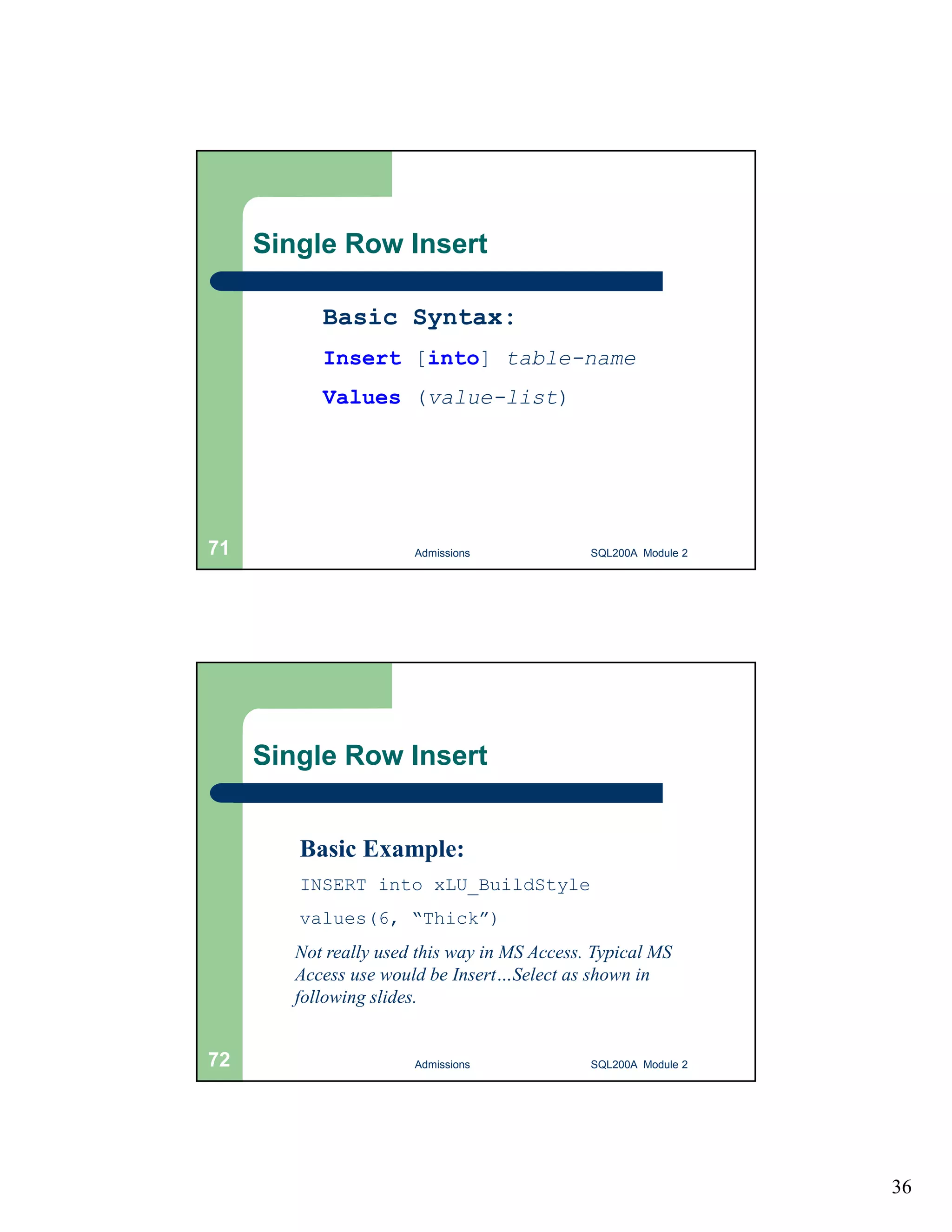 36 Single Row Insert Basic Syntax: Insert [into] table-name Values (value-list) Admissions 71 SQL200A Module 2 Single Row Insert Basic Example: INSERT into xLU_BuildStyle values(6, “Thick”) Not really used this way in MS Access. Typical MS Access use would be Insert…Select as shown in following slides. 72 Admissions SQL200A Module 2 