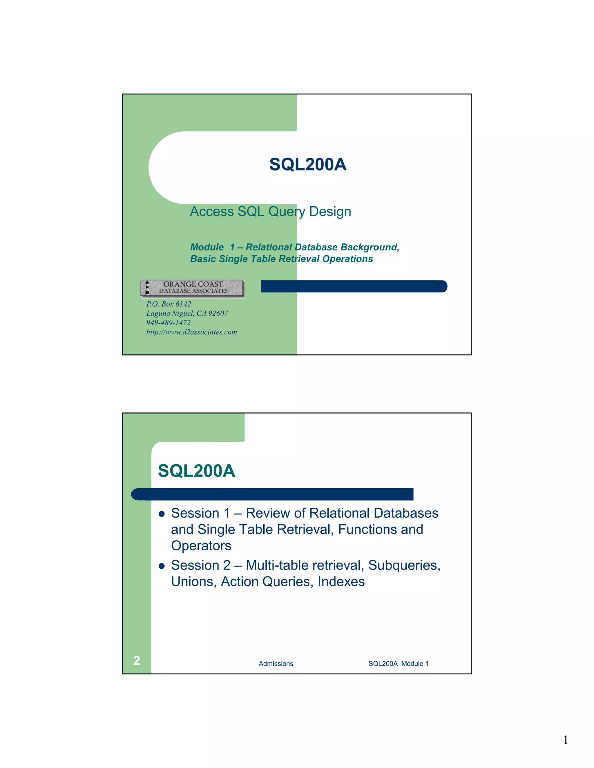 1 SQL200A Access SQL Query Design Module 1 – Relational Database Background, Basic Single Table Retrieval Operations P.O. Box 6142 Laguna Niguel, CA 92607 949-489-1472 http://www.d2associates.com SQL200A  Session 1 – Review of Relational Databases and Single Table Retrieval, Functions and Operators  Session 2 – Multi-table retrieval, Subqueries, Unions, Action Queries, Indexes Admissions 2 SQL200A Module 1 