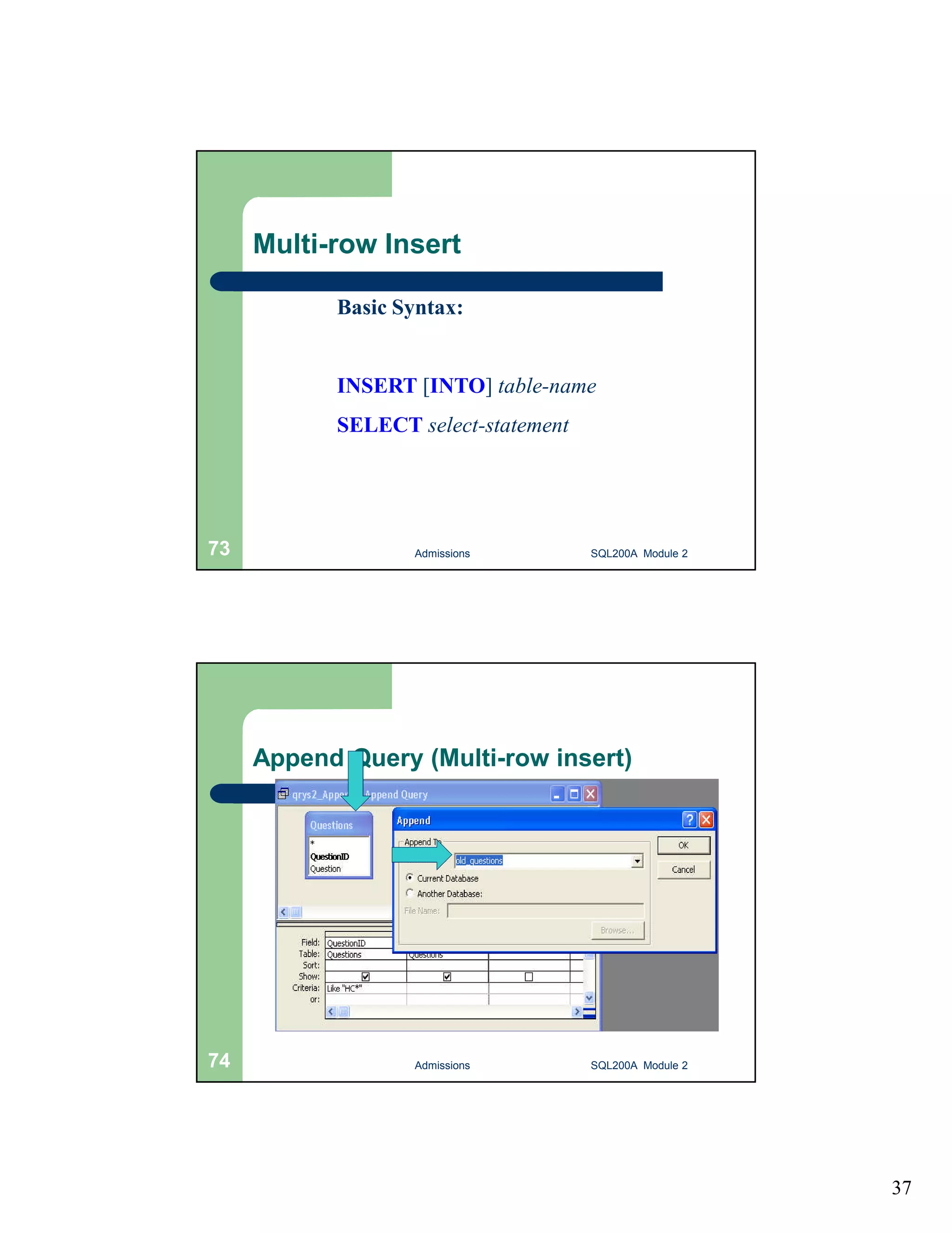 37 Multi-row Insert Basic Syntax: INSERT [INTO] table-name SELECT select-statement Admissions 73 SQL200A Module 2 Append Query (Multi-row insert) 74 Admissions SQL200A Module 2 