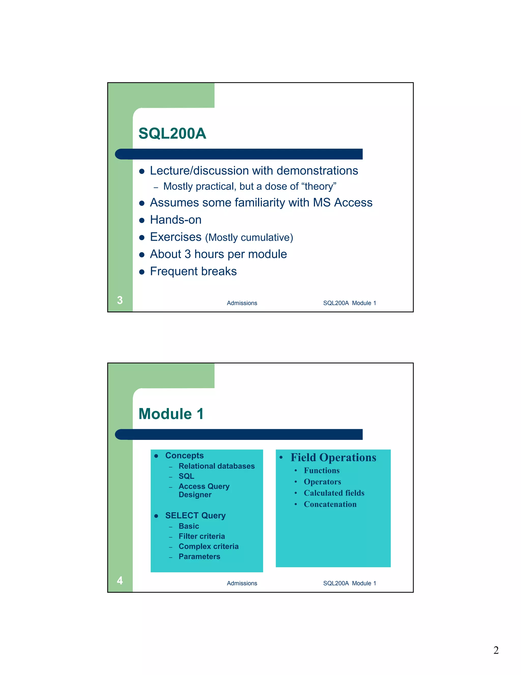 2 SQL200A  Lecture/discussion with demonstrations – Mostly practical, but a dose of “theory”  Assumes some familiarity with MS Access  Hands-on  Exercises (Mostly cumulative)  About 3 hours per module  Frequent breaks Admissions 3 SQL200A Module 1 Module 1  Concepts – Relational databases – SQL – Access Query Designer  SELECT Query – Basic – Filter criteria – Complex criteria – Parameters • Field Operations • Functions • Operators • Calculated fields • Concatenation 4 Admissions SQL200A Module 1 
