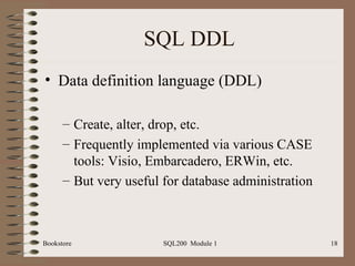 SQL DDL Data definition language (DDL) Create, alter, drop, etc. Frequently implemented via various CASE tools: Visio, Embarcadero, ERWin, etc. But very useful for database administration 