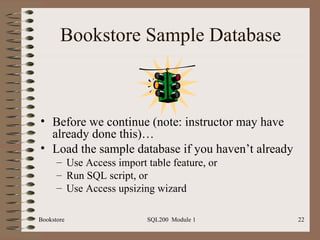 Bookstore Sample Database Before we continue (note: instructor may have already done this)… Load the sample database if you haven’t already Use Access import table feature, or Run SQL script, or Use Access upsizing wizard 