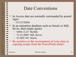Date Conventions In Access date are normally surrounded by pound signs #12/23/2004# In an enterprise database such as Oracle or SQL Sever, then single quotes ‘ 2004-12-23’ MySQL ’ 12-23-2004’ SQL Server ’ 23-DEC-04’ Oracle Be   sensitive to the environment of your class in copying scripts from the PowerPoint slides! 