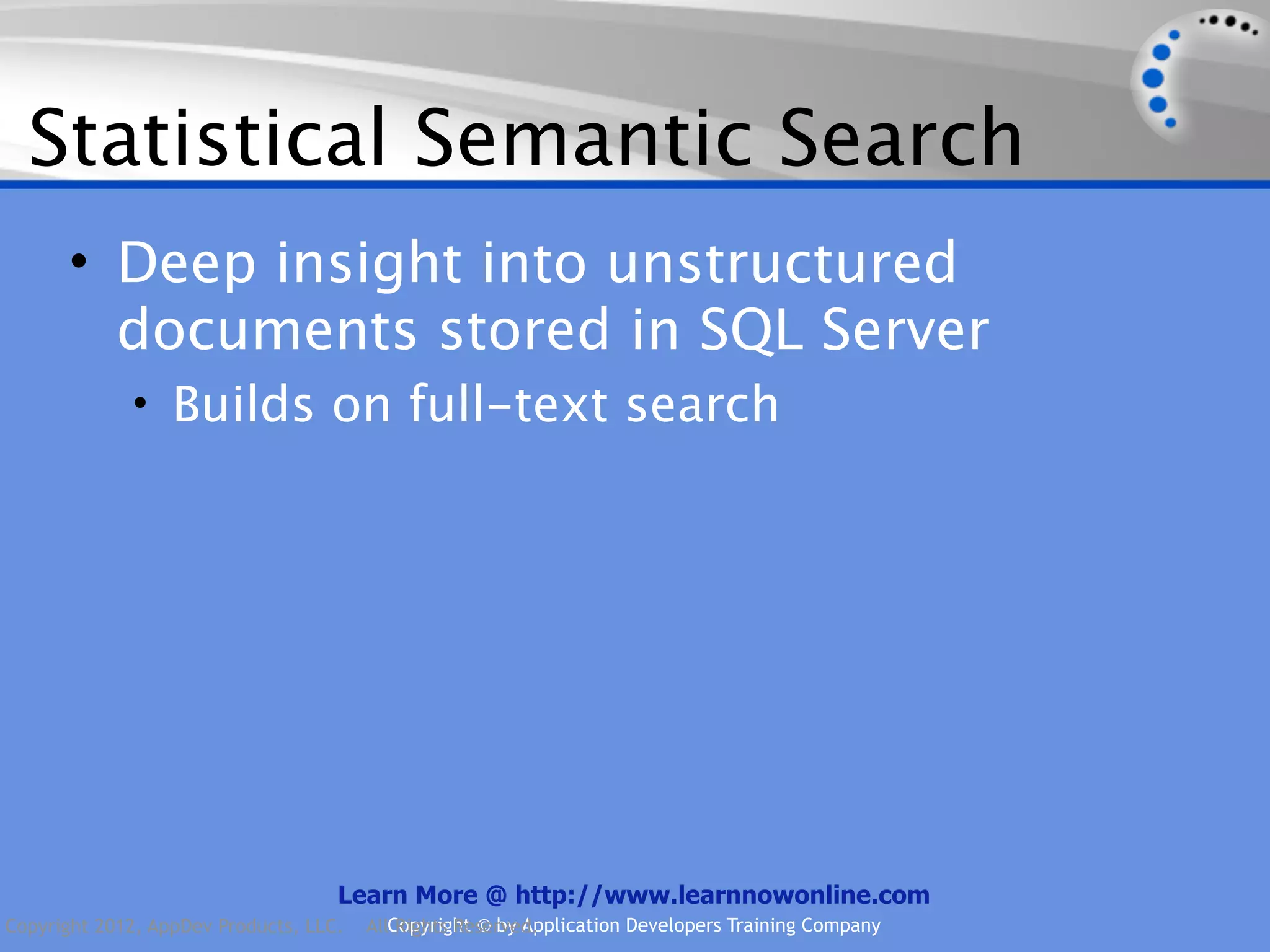 Statistical Semantic Search • Deep insight into unstructured documents stored in SQL Server • Builds on full-text search Learn More @ http://www.learnnowonline.com Copyright 2012, AppDev Products, LLC. AllCopyright © by Application Developers Training Company Rights Reserved. 