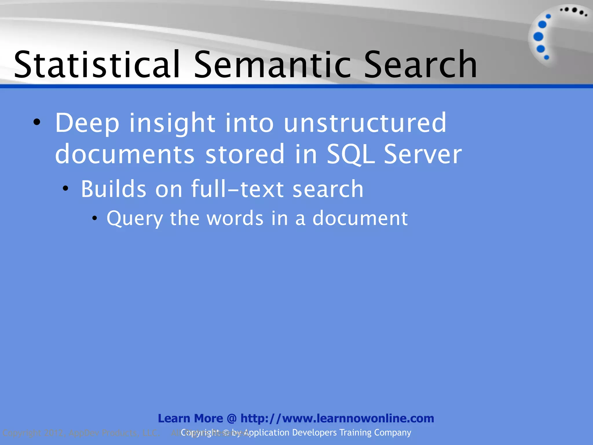 Statistical Semantic Search • Deep insight into unstructured documents stored in SQL Server • Builds on full-text search • Query the words in a document Learn More @ http://www.learnnowonline.com Copyright 2012, AppDev Products, LLC. AllCopyright © by Application Developers Training Company Rights Reserved. 