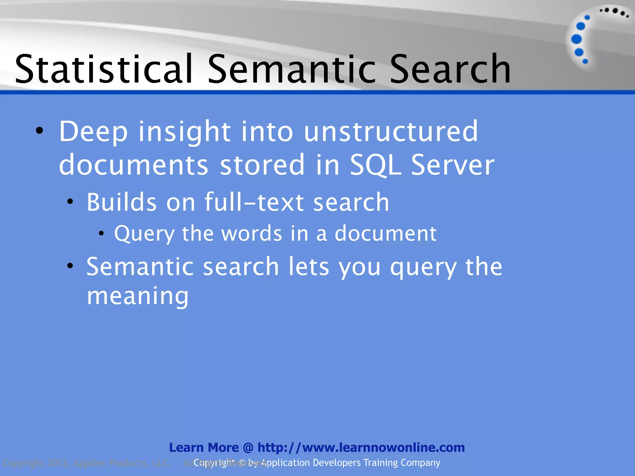 Statistical Semantic Search • Deep insight into unstructured documents stored in SQL Server • Builds on full-text search • Query the words in a document • Semantic search lets you query the meaning Learn More @ http://www.learnnowonline.com Copyright 2012, AppDev Products, LLC. AllCopyright © by Application Developers Training Company Rights Reserved. 