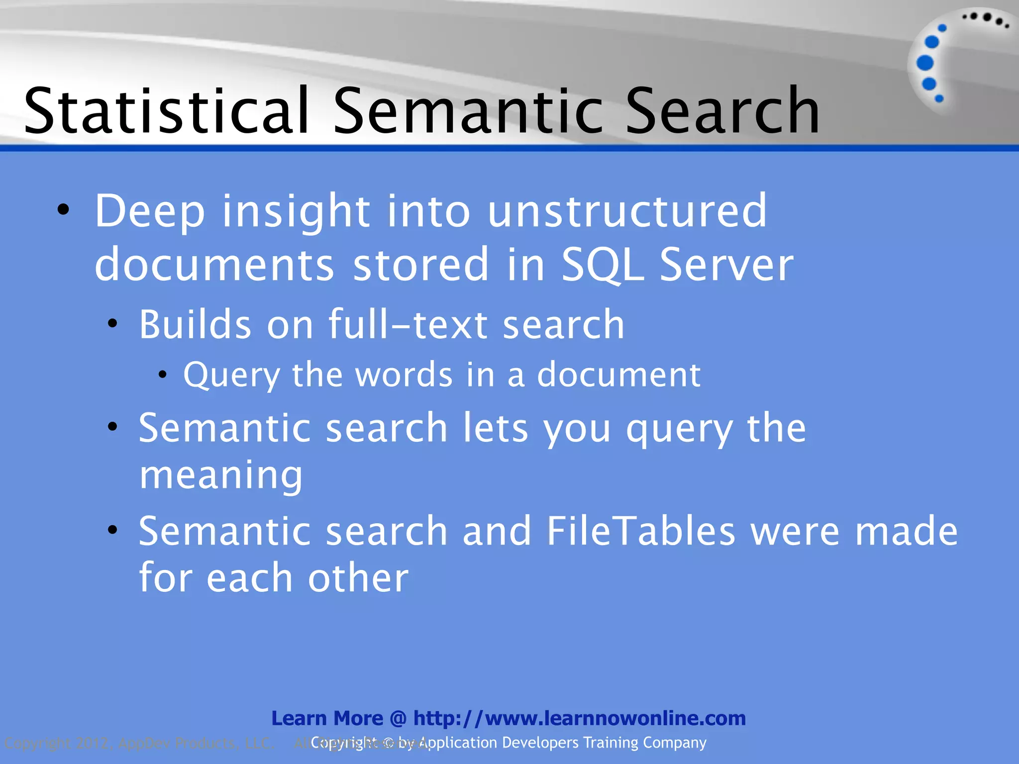 Statistical Semantic Search • Deep insight into unstructured documents stored in SQL Server • Builds on full-text search • Query the words in a document • Semantic search lets you query the meaning • Semantic search and FileTables were made for each other Learn More @ http://www.learnnowonline.com Copyright 2012, AppDev Products, LLC. AllCopyright © by Application Developers Training Company Rights Reserved. 