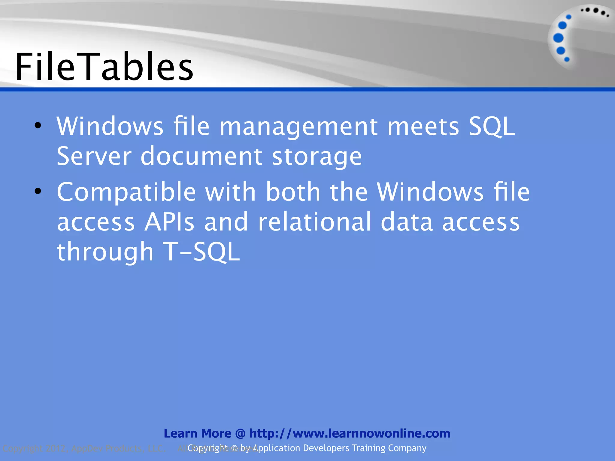 FileTables • Windows ﬁle management meets SQL Server document storage • Compatible with both the Windows ﬁle access APIs and relational data access through T-SQL Learn More @ http://www.learnnowonline.com Copyright 2012, AppDev Products, LLC. AllCopyright © by Application Developers Training Company Rights Reserved. 