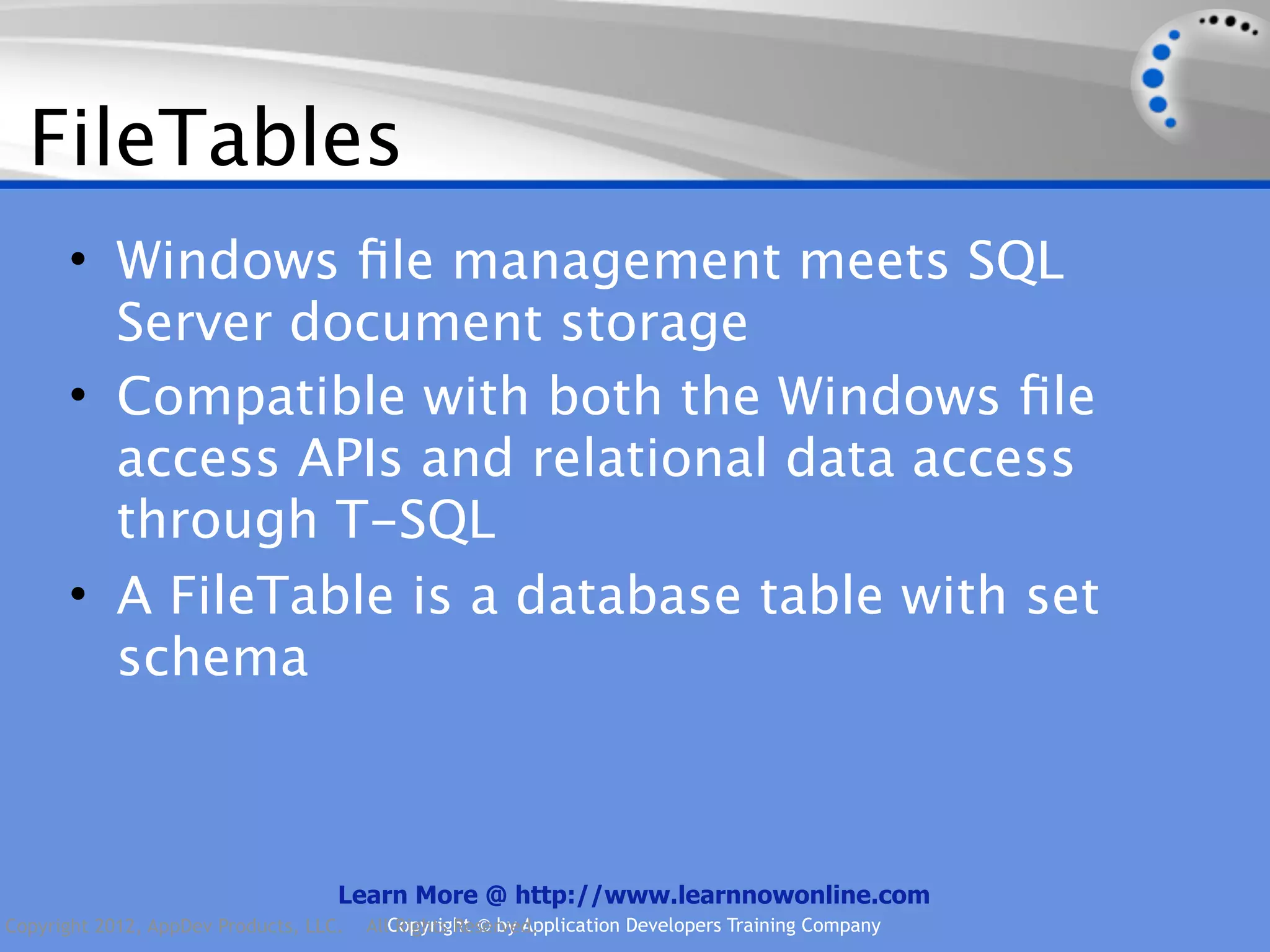 FileTables • Windows ﬁle management meets SQL Server document storage • Compatible with both the Windows ﬁle access APIs and relational data access through T-SQL • A FileTable is a database table with set schema Learn More @ http://www.learnnowonline.com Copyright 2012, AppDev Products, LLC. AllCopyright © by Application Developers Training Company Rights Reserved. 
