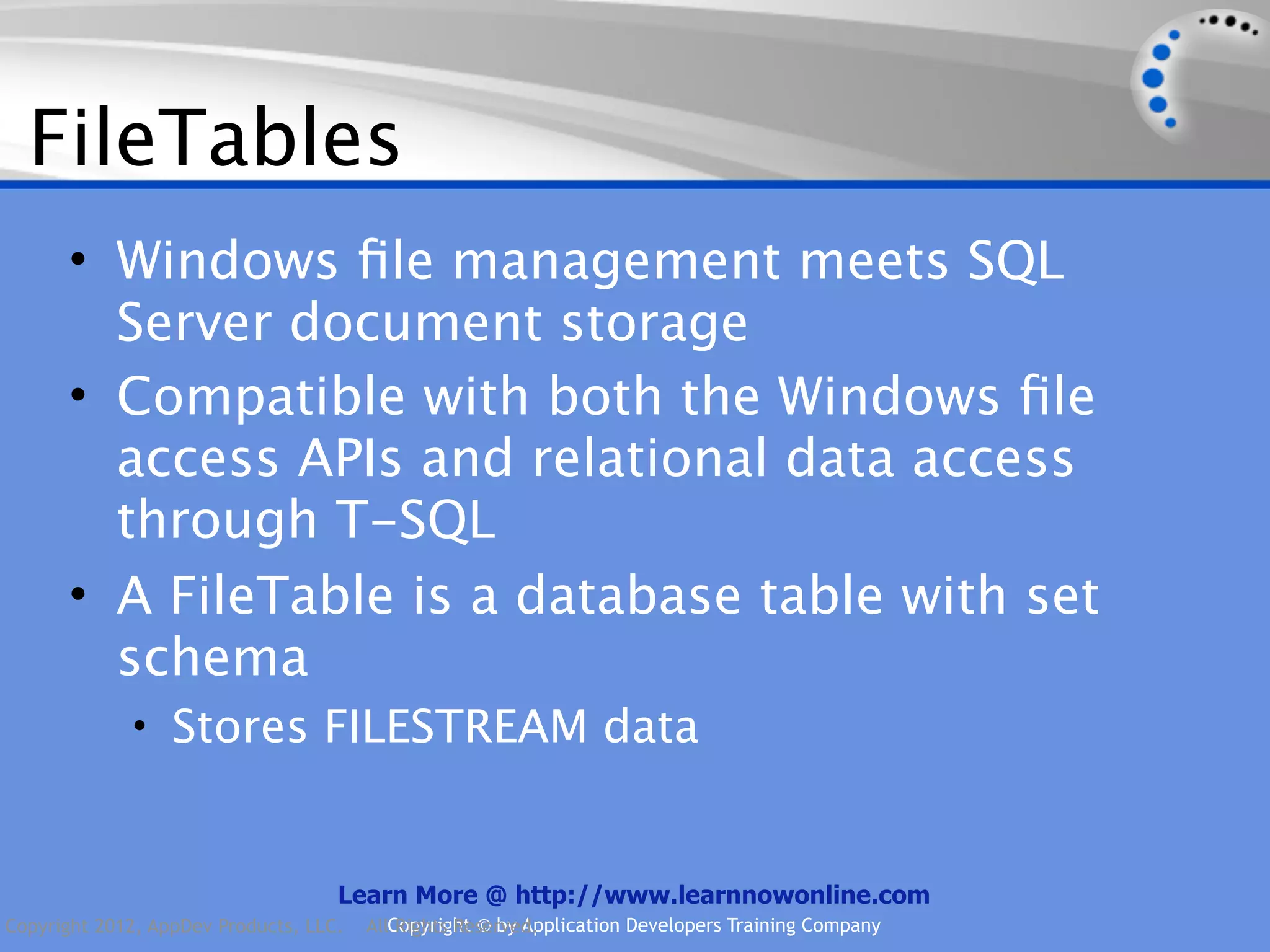 FileTables • Windows ﬁle management meets SQL Server document storage • Compatible with both the Windows ﬁle access APIs and relational data access through T-SQL • A FileTable is a database table with set schema • Stores FILESTREAM data Learn More @ http://www.learnnowonline.com Copyright 2012, AppDev Products, LLC. AllCopyright © by Application Developers Training Company Rights Reserved. 