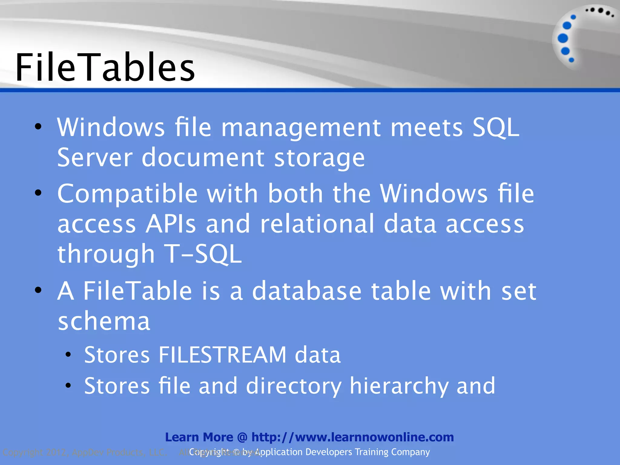 FileTables • Windows ﬁle management meets SQL Server document storage • Compatible with both the Windows ﬁle access APIs and relational data access through T-SQL • A FileTable is a database table with set schema • Stores FILESTREAM data • Stores ﬁle and directory hierarchy and Learn More @ http://www.learnnowonline.com Copyright 2012, AppDev Products, LLC. AllCopyright © by Application Developers Training Company Rights Reserved. 