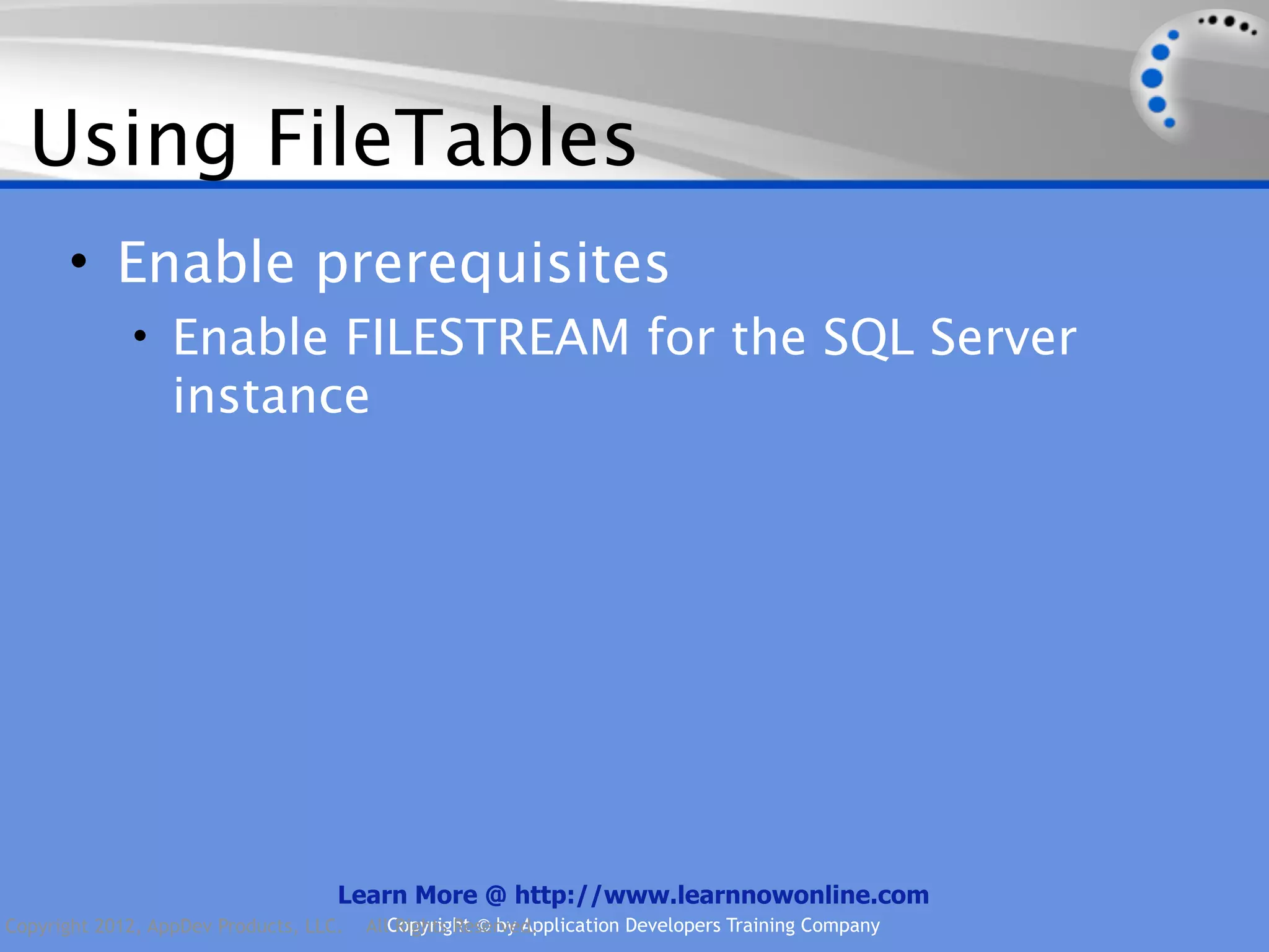 Using FileTables • Enable prerequisites • Enable FILESTREAM for the SQL Server instance Learn More @ http://www.learnnowonline.com Copyright 2012, AppDev Products, LLC. AllCopyright © by Application Developers Training Company Rights Reserved. 