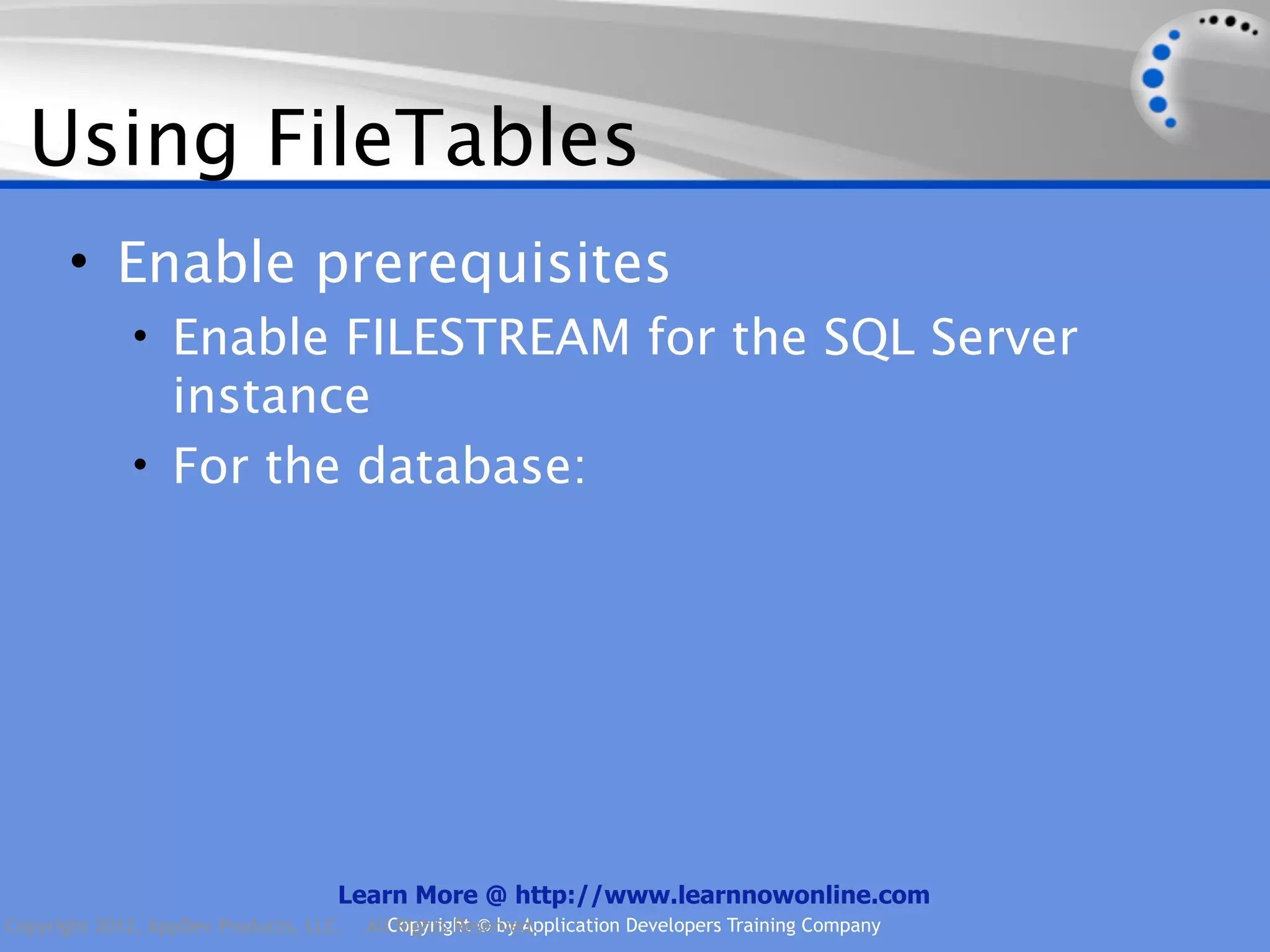 Using FileTables • Enable prerequisites • Enable FILESTREAM for the SQL Server instance • For the database: Learn More @ http://www.learnnowonline.com Copyright 2012, AppDev Products, LLC. AllCopyright © by Application Developers Training Company Rights Reserved. 