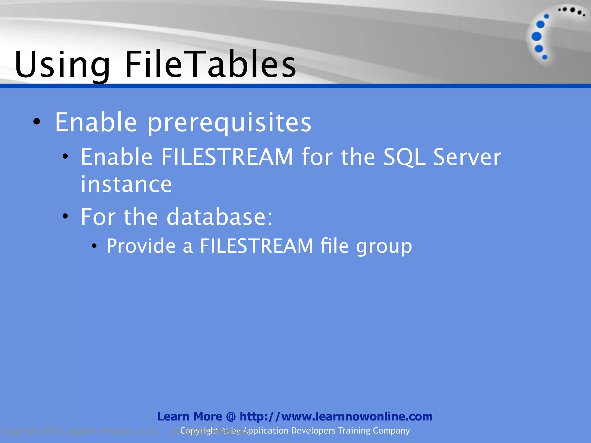 Using FileTables • Enable prerequisites • Enable FILESTREAM for the SQL Server instance • For the database: • Provide a FILESTREAM ﬁle group Learn More @ http://www.learnnowonline.com Copyright 2012, AppDev Products, LLC. AllCopyright © by Application Developers Training Company Rights Reserved. 