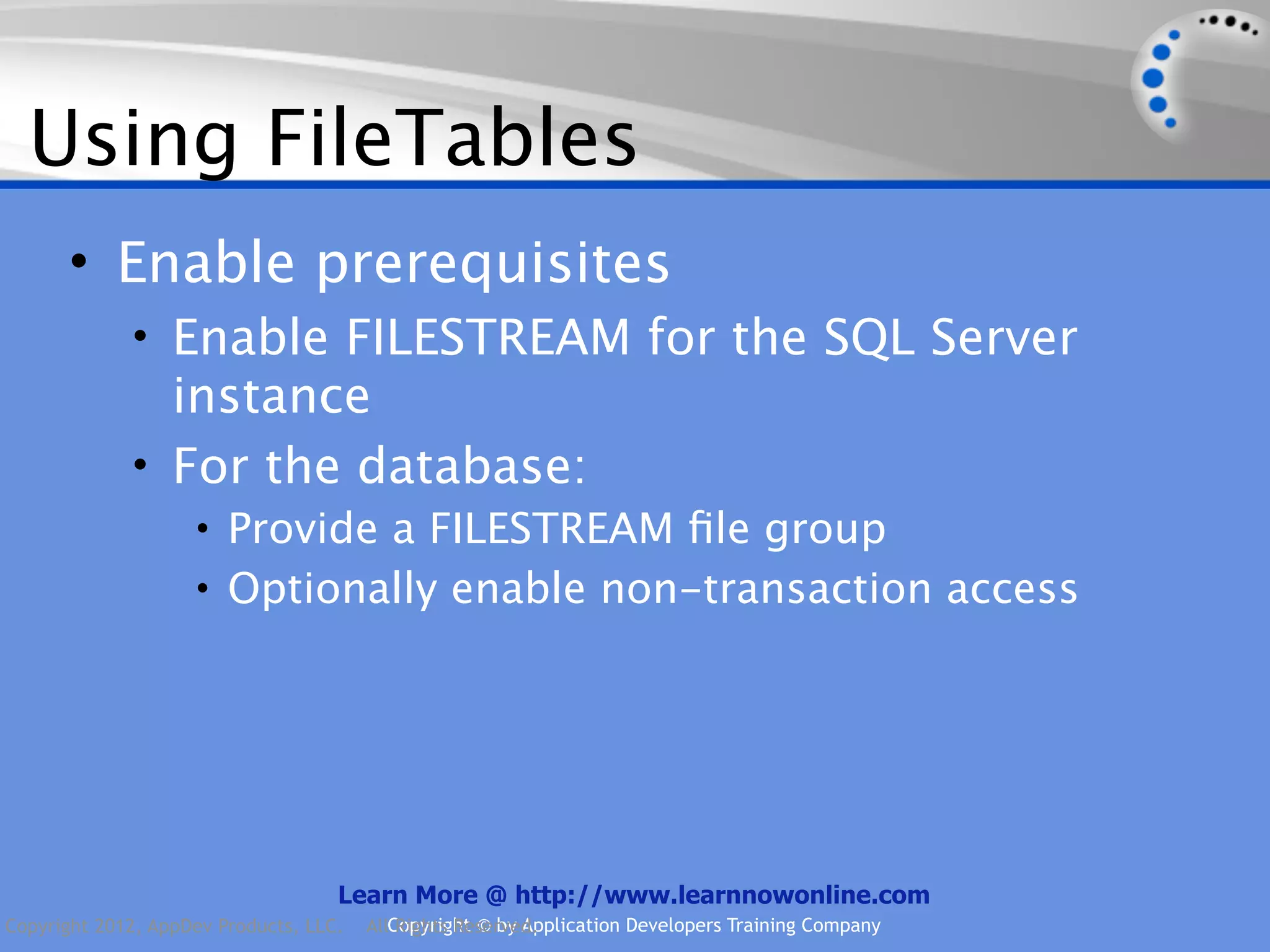 Using FileTables • Enable prerequisites • Enable FILESTREAM for the SQL Server instance • For the database: • Provide a FILESTREAM ﬁle group • Optionally enable non-transaction access Learn More @ http://www.learnnowonline.com Copyright 2012, AppDev Products, LLC. AllCopyright © by Application Developers Training Company Rights Reserved. 