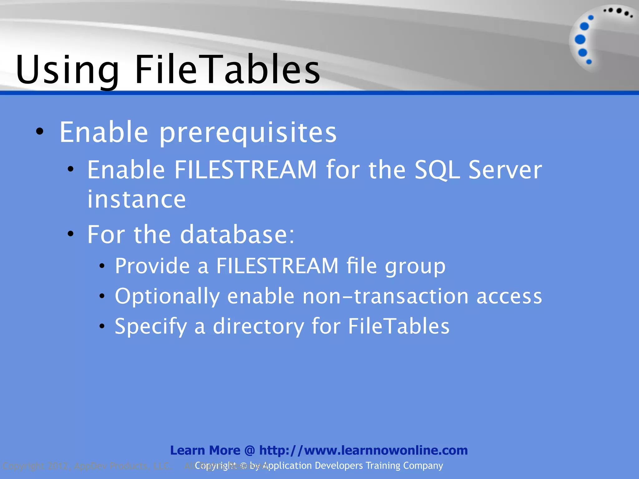 Using FileTables • Enable prerequisites • Enable FILESTREAM for the SQL Server instance • For the database: • Provide a FILESTREAM ﬁle group • Optionally enable non-transaction access • Specify a directory for FileTables Learn More @ http://www.learnnowonline.com Copyright 2012, AppDev Products, LLC. AllCopyright © by Application Developers Training Company Rights Reserved. 