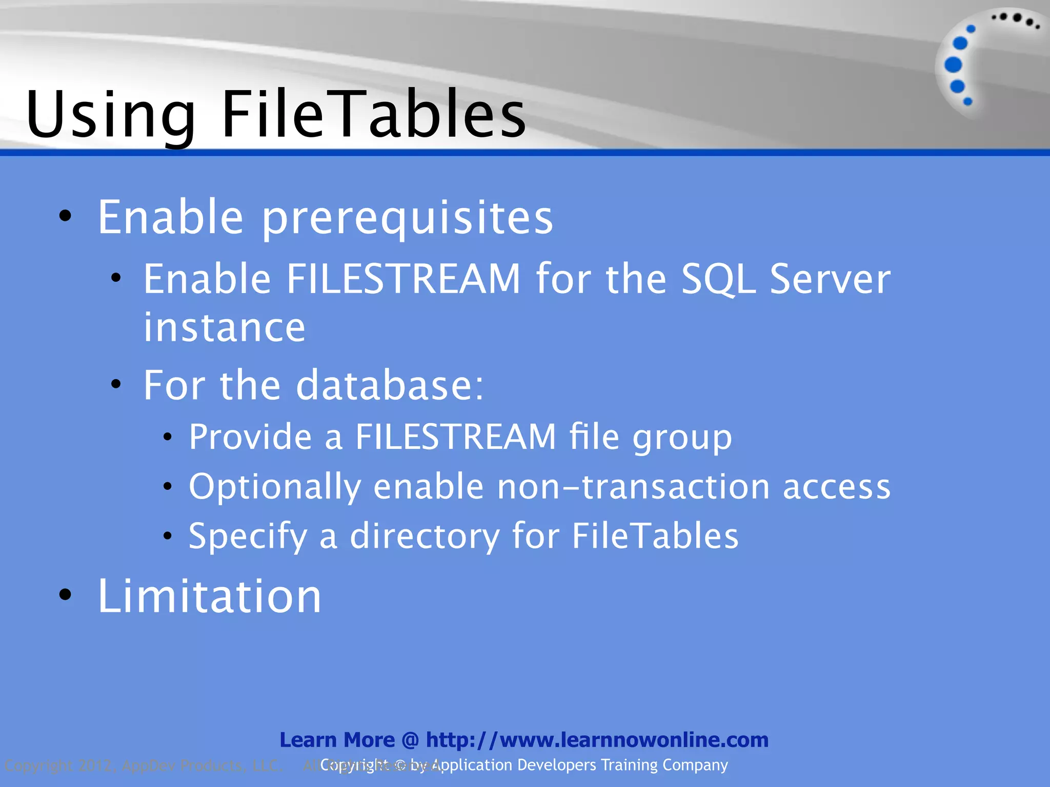 Using FileTables • Enable prerequisites • Enable FILESTREAM for the SQL Server instance • For the database: • Provide a FILESTREAM ﬁle group • Optionally enable non-transaction access • Specify a directory for FileTables • Limitation Learn More @ http://www.learnnowonline.com Copyright 2012, AppDev Products, LLC. AllCopyright © by Application Developers Training Company Rights Reserved. 