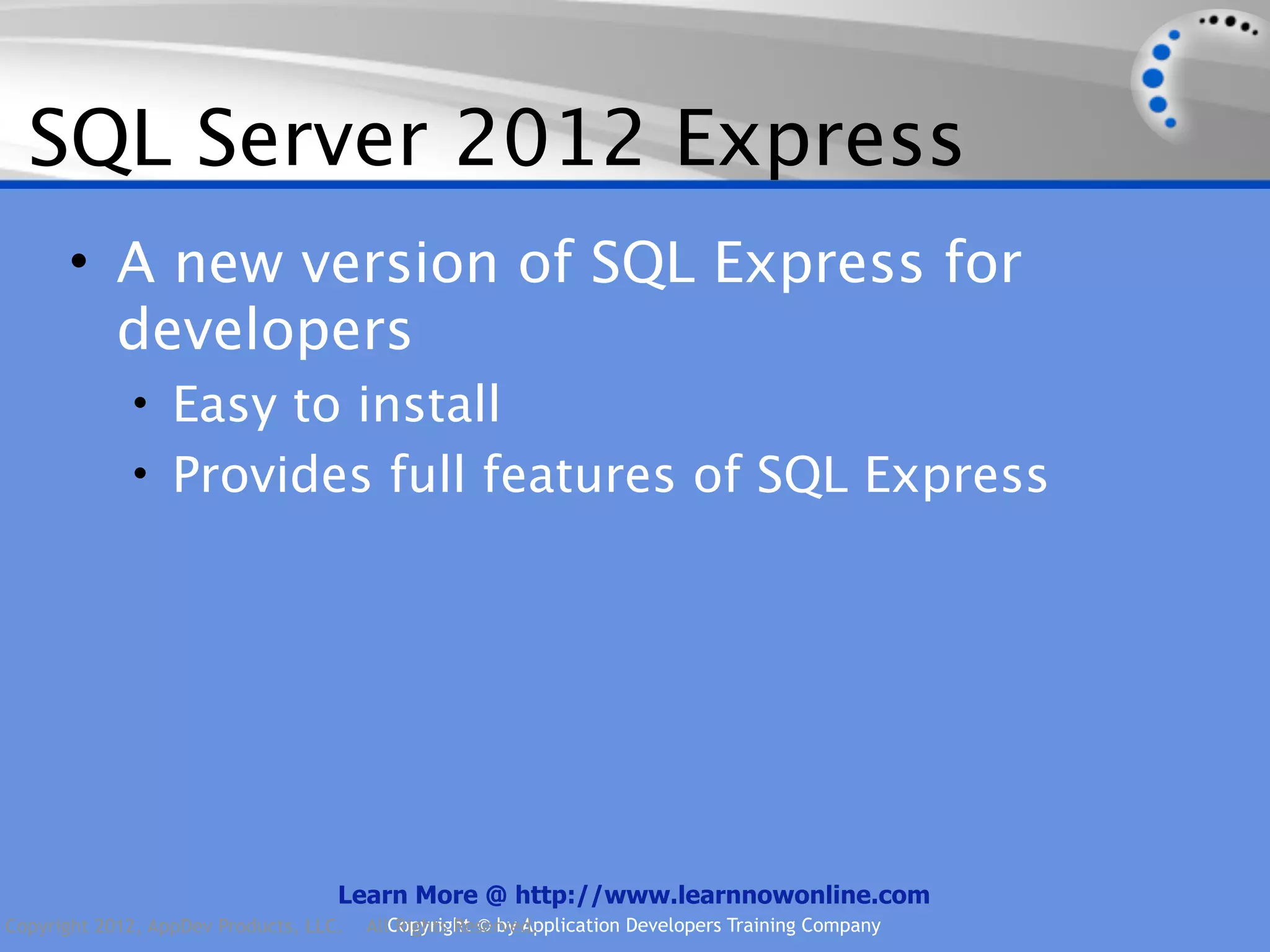 SQL Server 2012 Express • A new version of SQL Express for developers • Easy to install • Provides full features of SQL Express Learn More @ http://www.learnnowonline.com Copyright 2012, AppDev Products, LLC. AllCopyright © by Application Developers Training Company Rights Reserved. 