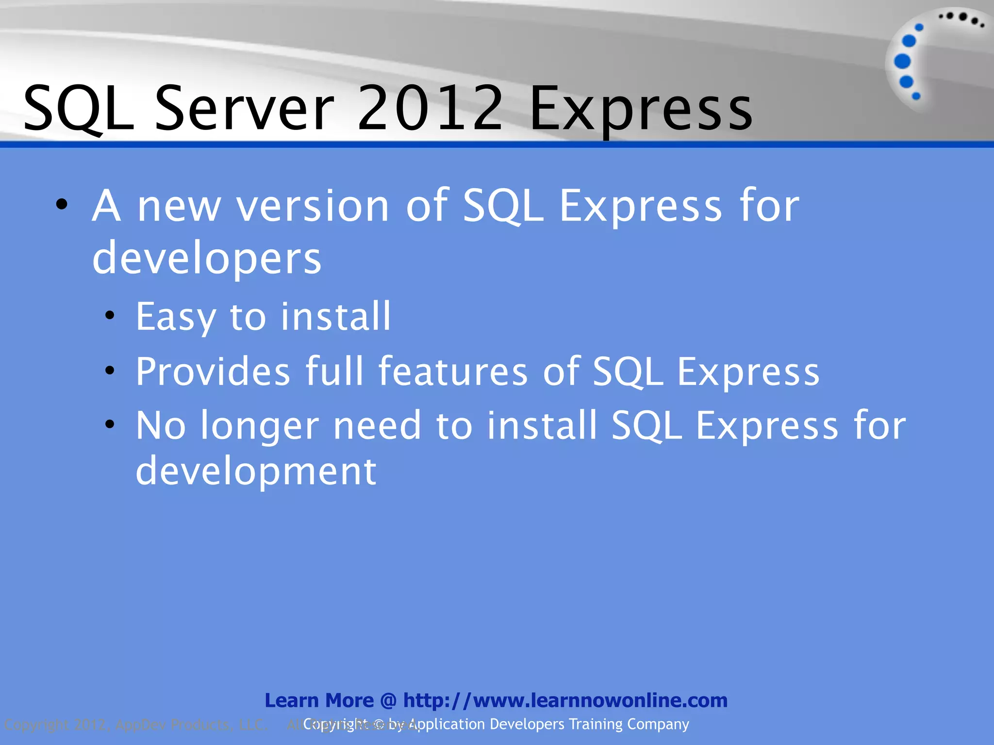 SQL Server 2012 Express • A new version of SQL Express for developers • Easy to install • Provides full features of SQL Express • No longer need to install SQL Express for development Learn More @ http://www.learnnowonline.com Copyright 2012, AppDev Products, LLC. AllCopyright © by Application Developers Training Company Rights Reserved. 
