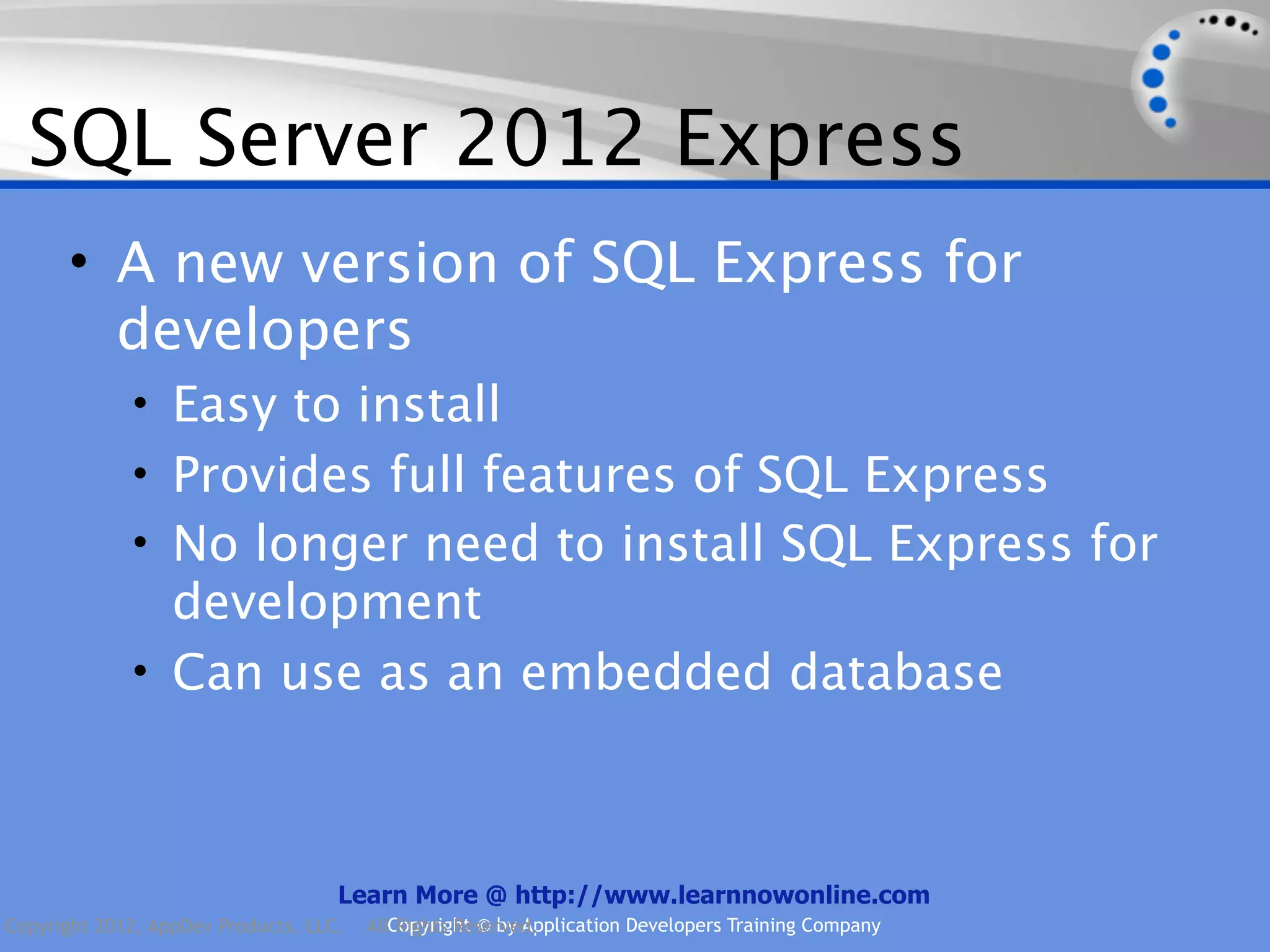 SQL Server 2012 Express • A new version of SQL Express for developers • Easy to install • Provides full features of SQL Express • No longer need to install SQL Express for development • Can use as an embedded database Learn More @ http://www.learnnowonline.com Copyright 2012, AppDev Products, LLC. AllCopyright © by Application Developers Training Company Rights Reserved. 
