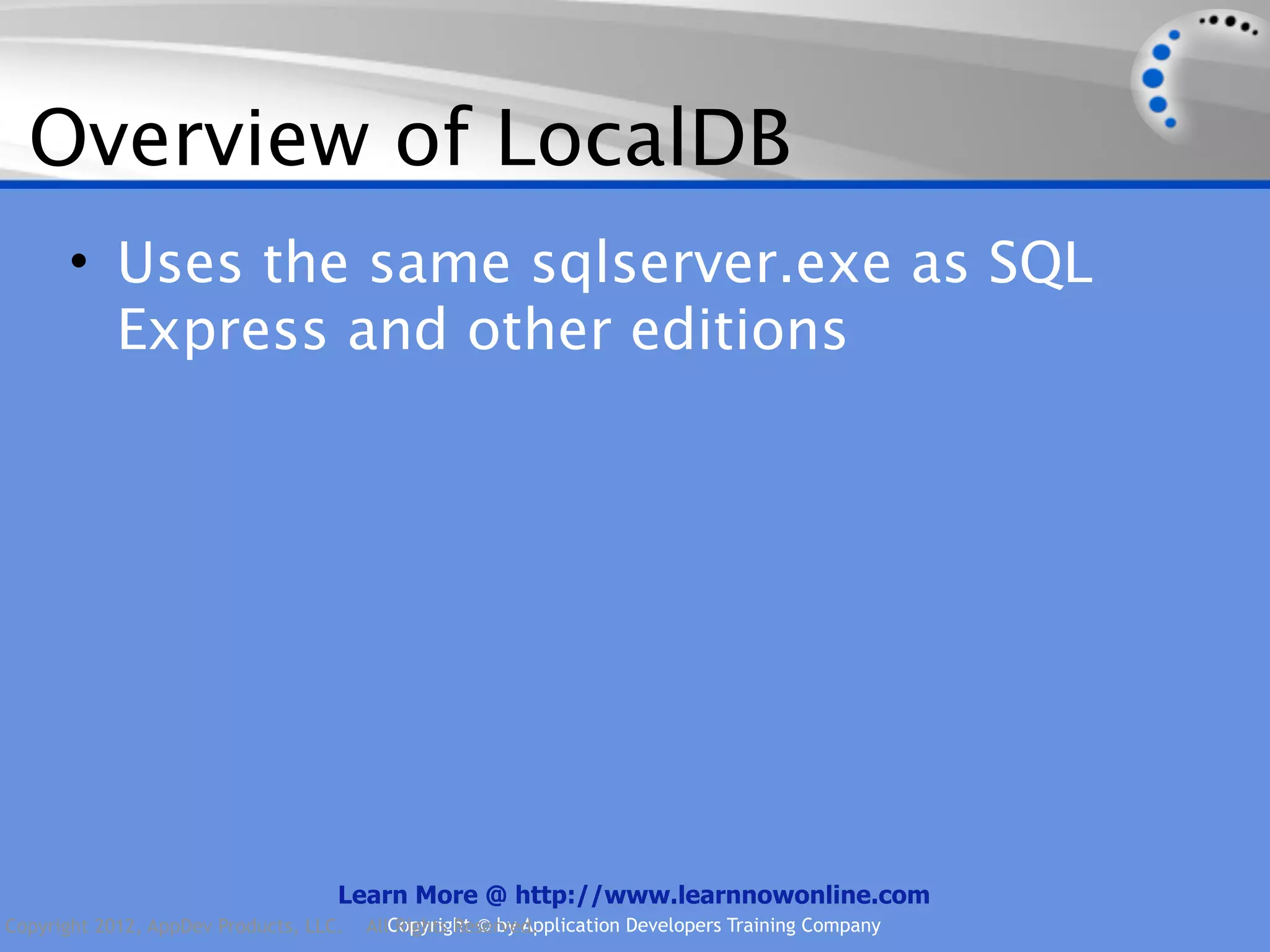 Overview of LocalDB • Uses the same sqlserver.exe as SQL Express and other editions Learn More @ http://www.learnnowonline.com Copyright 2012, AppDev Products, LLC. AllCopyright © by Application Developers Training Company Rights Reserved. 