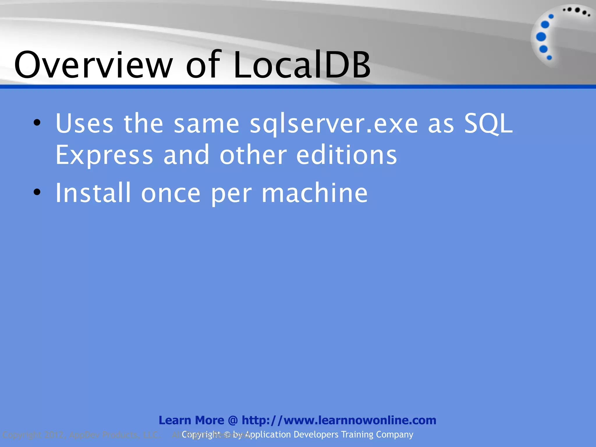 Overview of LocalDB • Uses the same sqlserver.exe as SQL Express and other editions • Install once per machine Learn More @ http://www.learnnowonline.com Copyright 2012, AppDev Products, LLC. AllCopyright © by Application Developers Training Company Rights Reserved. 