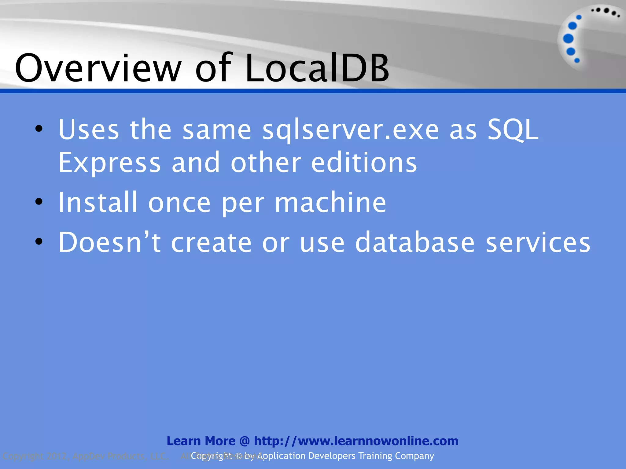 Overview of LocalDB • Uses the same sqlserver.exe as SQL Express and other editions • Install once per machine • Doesn’t create or use database services Learn More @ http://www.learnnowonline.com Copyright 2012, AppDev Products, LLC. AllCopyright © by Application Developers Training Company Rights Reserved. 