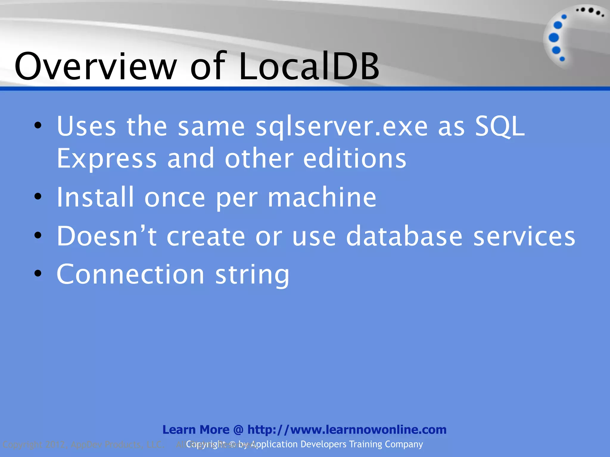 Overview of LocalDB • Uses the same sqlserver.exe as SQL Express and other editions • Install once per machine • Doesn’t create or use database services • Connection string Learn More @ http://www.learnnowonline.com Copyright 2012, AppDev Products, LLC. AllCopyright © by Application Developers Training Company Rights Reserved. 